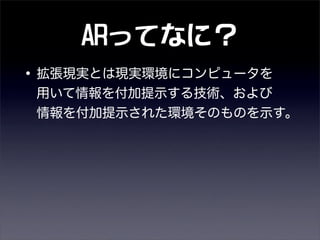 ARってなに？
•拡張現実とは現実環境にコンピュータを
用いて情報を付加提示する技術、および
情報を付加提示された環境そのものを示す。
 