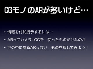 CGモノのARが多いけど
•情報を付加提示するには…
•ARってカメラ+CGを 使ったものだけなのか
•世の中にあるARっぽい ものを探してみよう！
 