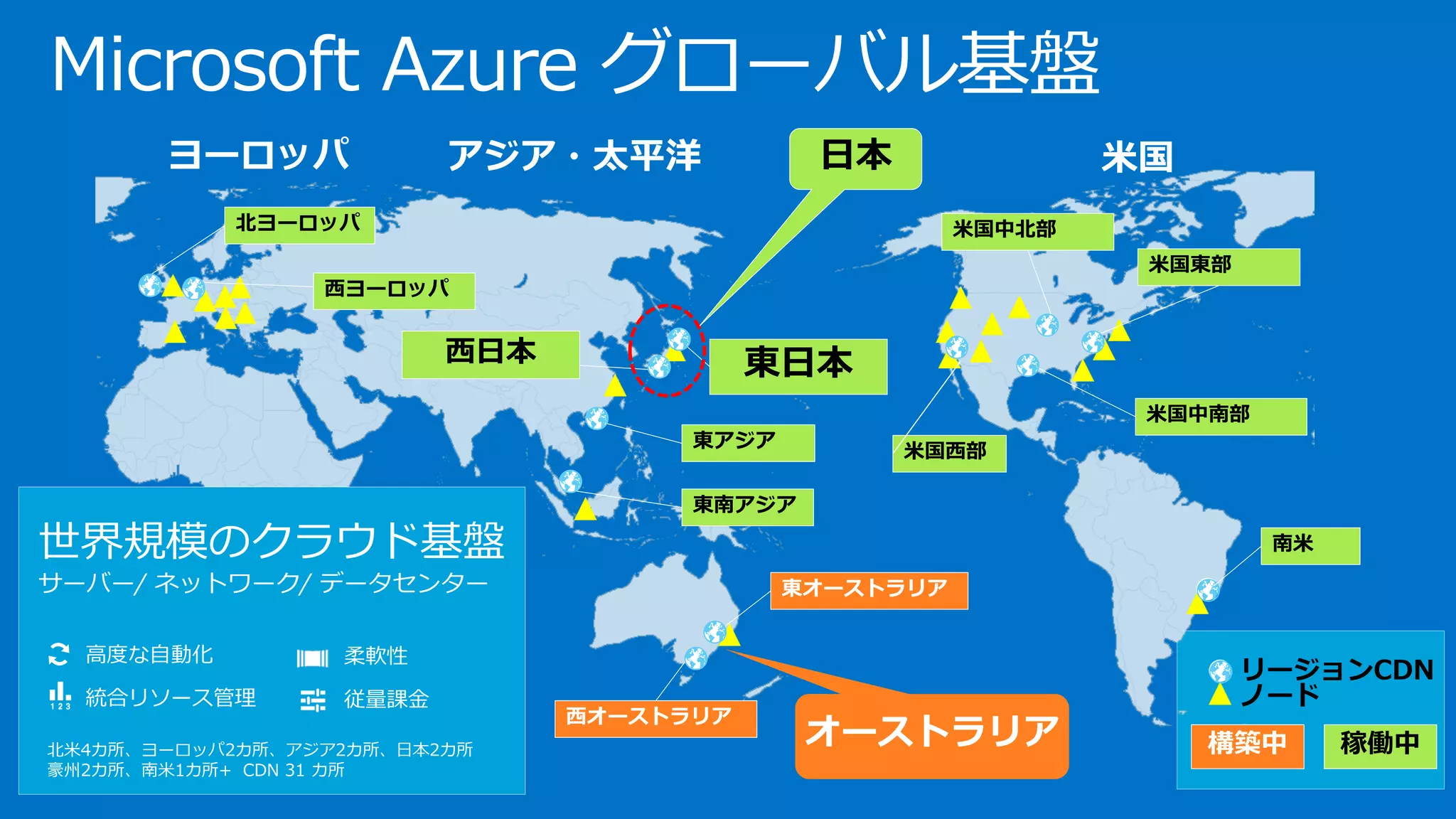 MicrosoftAzure グローバル基盤 
北米4カ所、ヨーロッパ2カ所、アジア2カ所、日本2カ所 豪州2カ所、南米1カ所+ CDN 31 カ所 
高度な自動化 
統合リソース管理 
柔軟性 
従量課金 
世界規模のクラウド基盤 
サーバー/ ネットワーク/ データセンター 
オーストラリア  