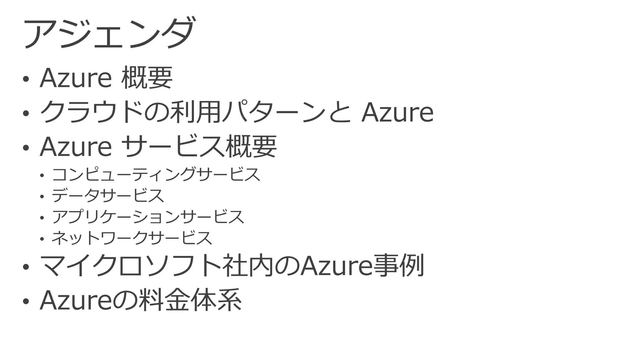 アジェンダ 
•Azure 概要 
•クラウドの利用パターンとAzure 
•Azureサービス概要 
•コンピューティングサービス 
•データサービス 
•アプリケーションサービス 
•ネットワークサービス 
•マイクロソフト社内のAzure事例 
•Azureの料金体系  