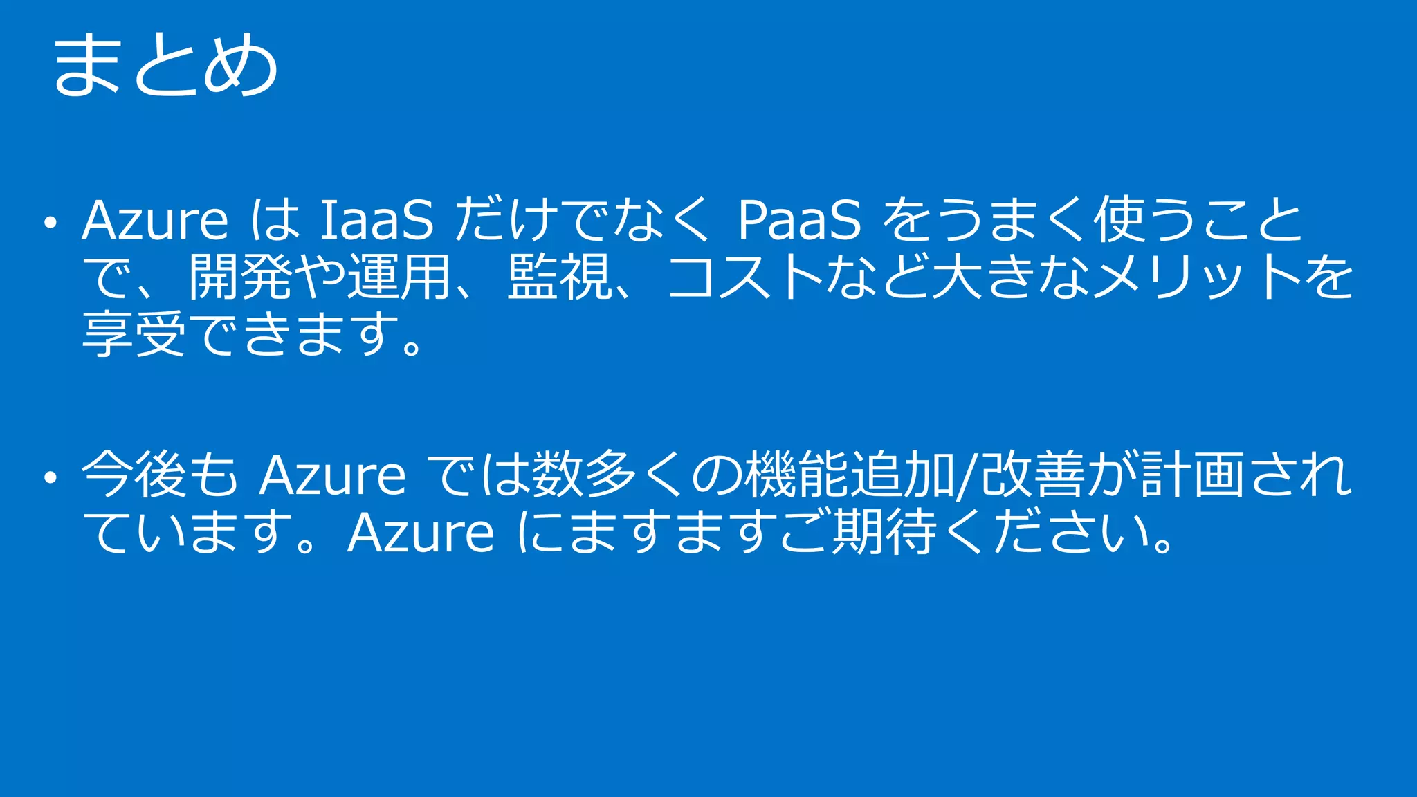 まとめ 
•Azure はIaaSだけでなくPaaSをうまく使うこと で、開発や運用、監視、コストなど大きなメリットを 享受できます。 
•今後もAzure では数多くの機能追加/改善が計画され ています。Azure にますますご期待ください。  