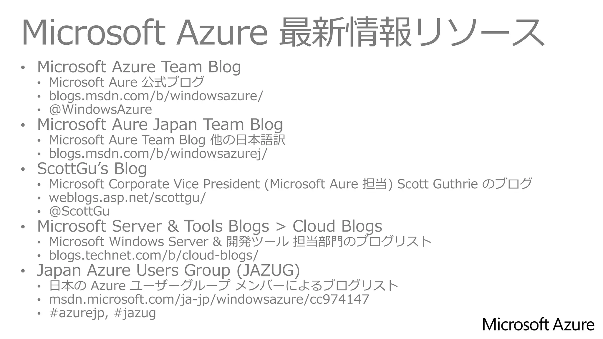 Microsoft Azure 最新情報リソース 
•Microsoft AzureTeam Blog 
•Microsoft Aure公式ブログ 
•blogs.msdn.com/b/windowsazure/ 
•@WindowsAzure 
•Microsoft AureJapan Team Blog 
•Microsoft AureTeamBlog他の日本語訳 
•blogs.msdn.com/b/windowsazurej/ 
•ScottGu’sBlog 
•MicrosoftCorporate Vice President (Microsoft Aure担当)Scott Guthrie のブログ 
•weblogs.asp.net/scottgu/ 
•@ScottGu 
•Microsoft Server & Tools Blogs > Cloud Blogs 
•Microsoft Windows Server & 開発ツール担当部門のブログリスト 
•blogs.technet.com/b/cloud-blogs/ 
•Japan Azure Users Group(JAZUG) 
•日本のAzureユーザーグループメンバーによるブログリスト 
•msdn.microsoft.com/ja-jp/windowsazure/cc974147 
•#azurejp, #jazug  