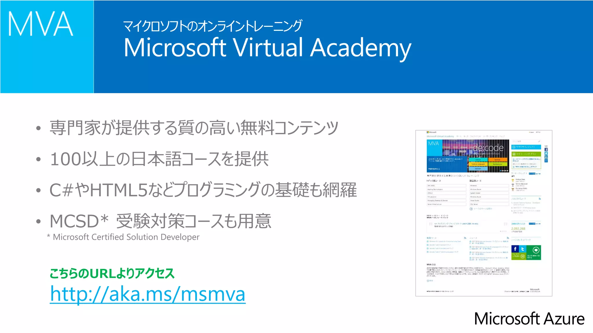 マイクロソフトのオンライントレーニング MicrosoftVirtual Academy 
•専門家が提供する質の高い無料コンテンツ 
•100以上の日本語コースを提供 
•C#やHTML5などプログラミングの基礎も網羅 
•MCSD* 受験対策コースも用意 
* MicrosoftCertified Solution Developer 
http://aka.ms/msmva 
こちらのURLよりアクセス  