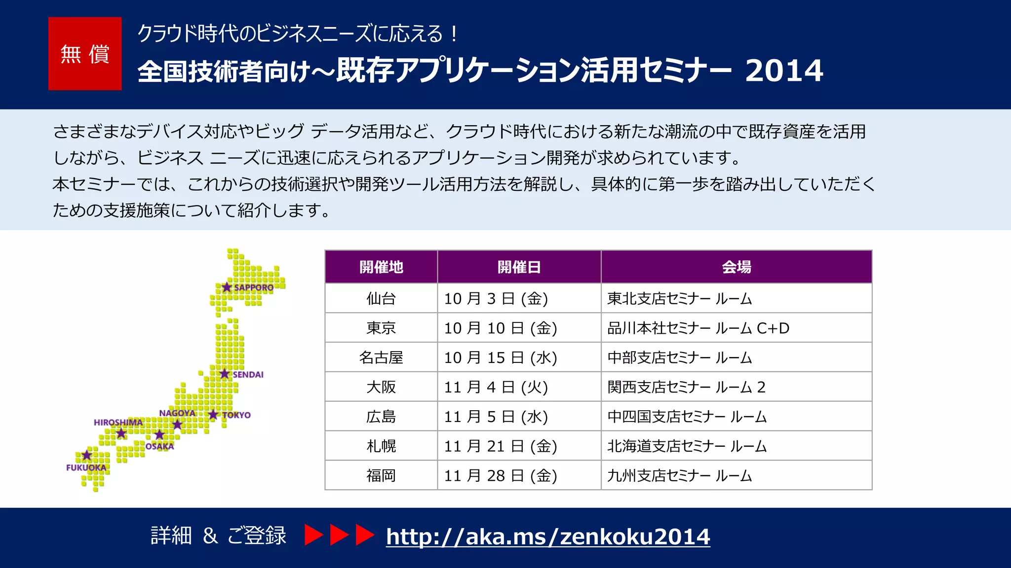 無償 
クラウド時代のビジネスニーズに応える! 
全国技術者向け～既存アプリケーション活用セミナー2014 
さまざまなデバイス対応やビッグデータ活用など、クラウド時代における新たな潮流の中で既存資産を活用 
しながら、ビジネスニーズに迅速に応えられるアプリケーション開発が求められています。 
本セミナーでは、これからの技術選択や開発ツール活用方法を解説し、具体的に第一歩を踏み出していただく 
ための支援施策について紹介します。 
開催地 
開催日 
会場 
仙台 
10 月3 日(金) 
東北支店セミナールーム 
東京 
10 月10 日(金) 
品川本社セミナールームC+D 
名古屋 
10 月15 日(水) 
中部支店セミナールーム 
大阪 
11 月4 日(火) 
関西支店セミナールーム2 
広島 
11 月5 日(水) 
中四国支店セミナールーム 
札幌 
11 月21 日(金) 
北海道支店セミナールーム 
福岡 
11 月28 日(金) 
九州支店セミナールーム 
詳細＆ご登録 
http://aka.ms/zenkoku2014  