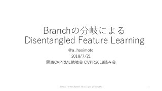 Branchの分岐による
Disentangled Feature Learning
@a_hasimoto
2018/7/21
関西CVPRML勉強会 CVPR2018読み会
関西CV・PRML勉強会 https://goo.gl/pMu9A2 1
 
