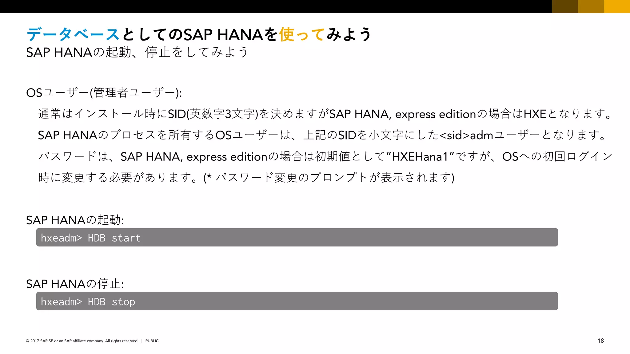 18PUBLIC© 2017 SAP SE or an SAP affiliate company. All rights reserved. ǀ
SAP HANA
SAP HANA
OS ( ):
SID( 3 ) SAP HANA, express edition HXE
SAP HANA OS SID <sid>adm
SAP HANA, express edition ”HXEHana1” OS
(* )
SAP HANA :
SAP HANA :
hxeadm> HDB start
hxeadm> HDB stop
 