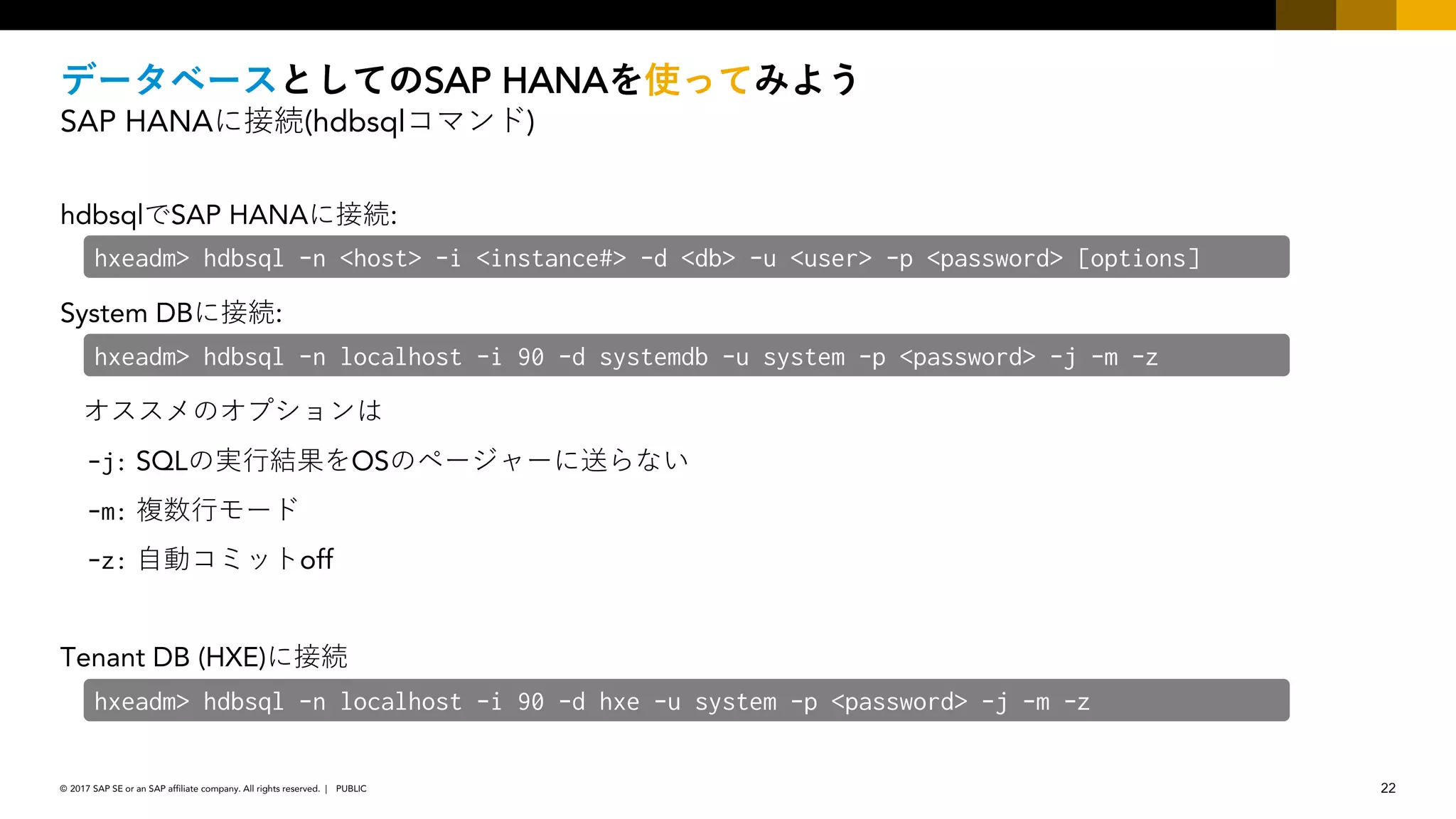 22PUBLIC© 2017 SAP SE or an SAP affiliate company. All rights reserved. ǀ
SAP HANA
SAP HANA (hdbsql )
hdbsql SAP HANA :
System DB :
-j: SQL OS
-m:
-z: off
Tenant DB (HXE)
hxeadm> hdbsql -n <host> -i <instance#> -d <db> -u <user> -p <password> [options]
hxeadm> hdbsql -n localhost -i 90 -d systemdb -u system -p <password> -j -m -z
hxeadm> hdbsql -n localhost -i 90 -d hxe -u system -p <password> -j -m -z
 