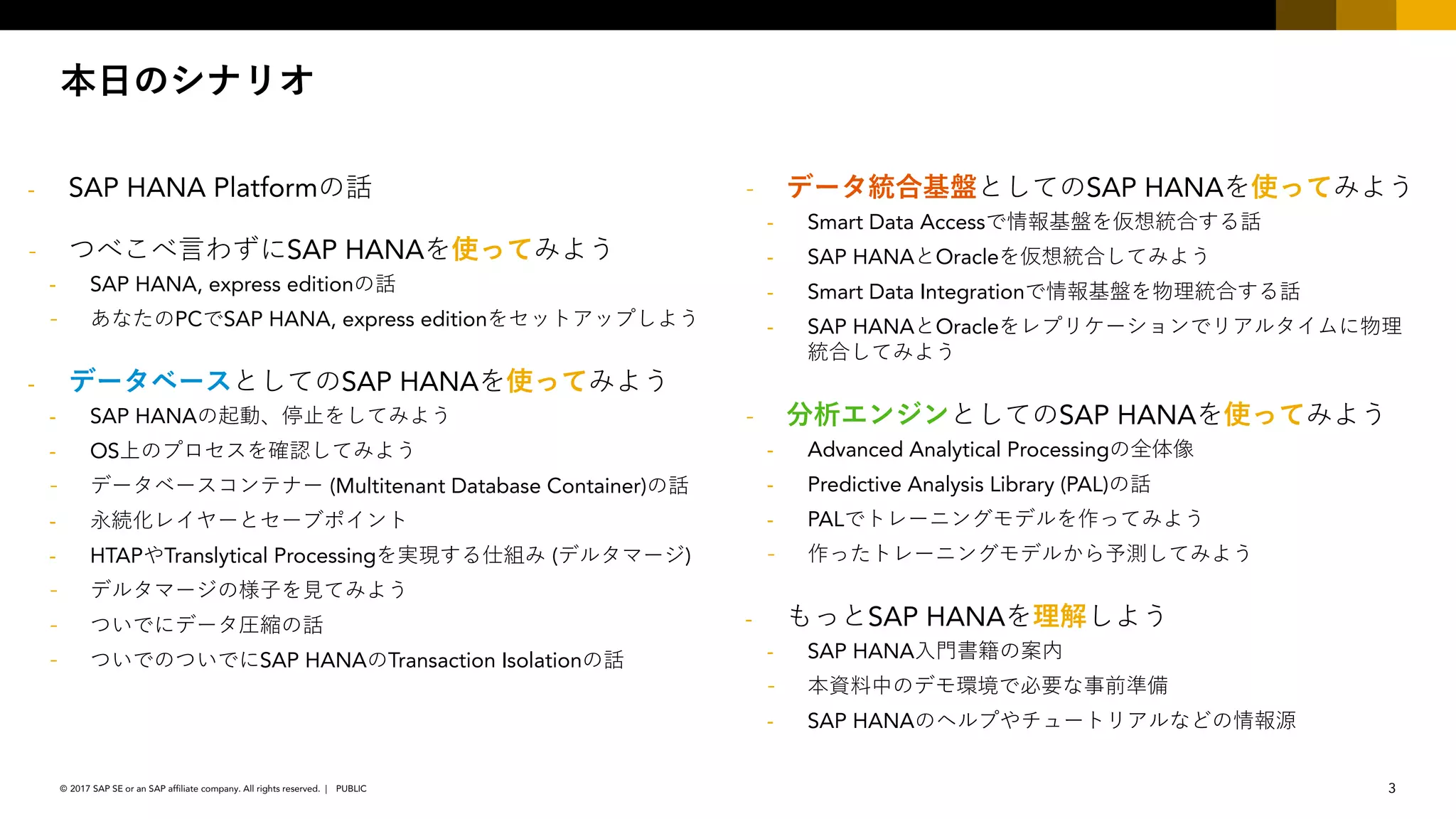 3PUBLIC© 2017 SAP SE or an SAP affiliate company. All rights reserved. ǀ
- SAP HANA Platform
SAP HANA
- SAP HANA, express edition
PC-SAP HANA, express edition
- SAP HANA
- SAP HANA
- OS
(Multitenant Database Container)
-
- HTAP Translytical Processing ( )
-
- - SAP HANA Transaction Isolation
SAP HANA
- Smart Data Access-
- SAP HANA Oracle
- Smart Data Integration-
- SAP HANA Oracle -
SAP HANA
- Advanced Analytical Processing
- Predictive Analysis Library (PAL)
- PAL-
- SAP HANA
- SAP HANA
-
- SAP HANA
 