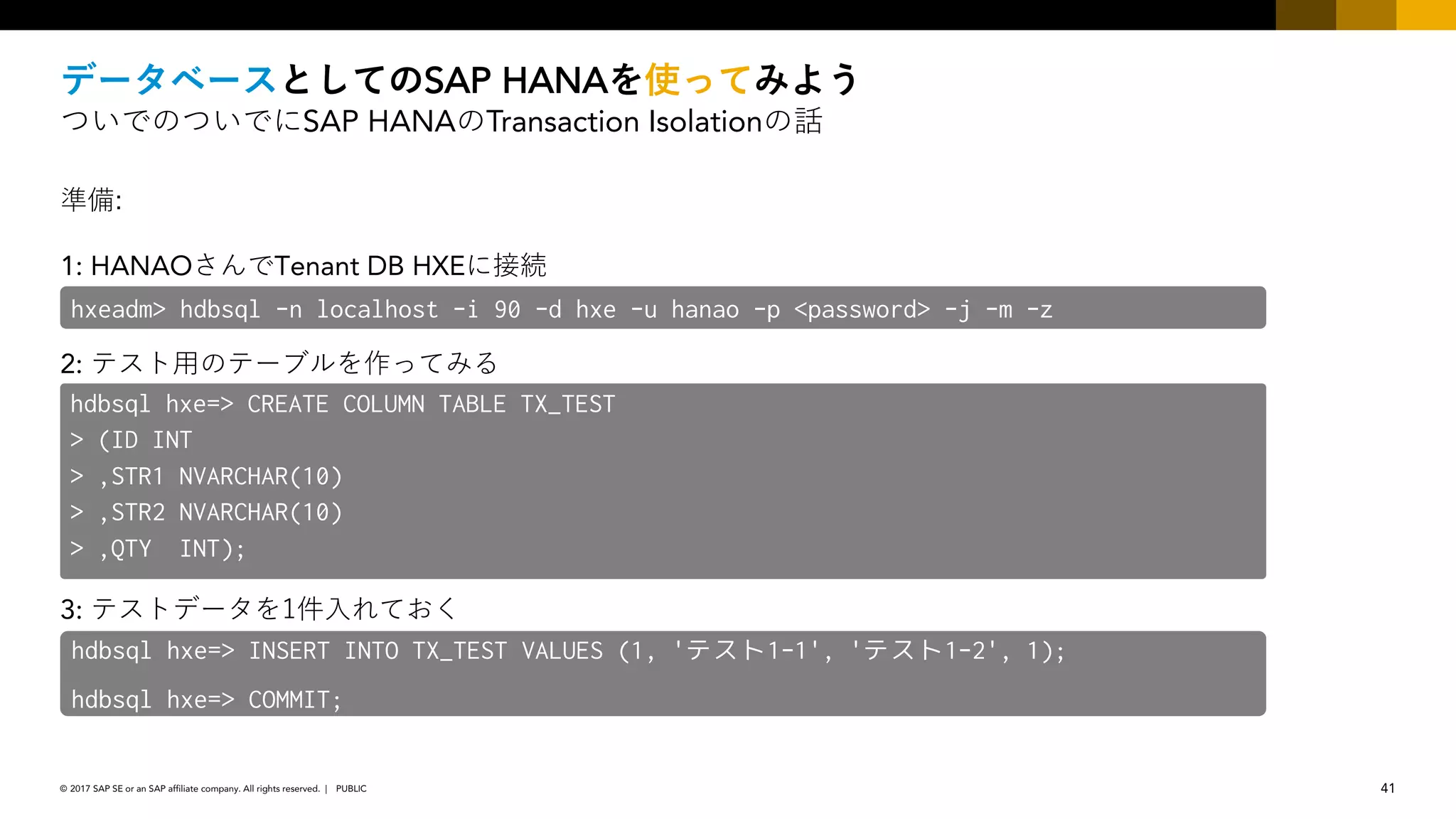 41PUBLIC© 2017 SAP SE or an SAP affiliate company. All rights reserved. ǀ
SAP HANA
SAP HANA Transaction Isolation
1: HANAO Tenant DB HXE :
2:
3: 1
hxeadm> hdbsql -n localhost -i 90 -d hxe -u hanao -p <password> -j -m -z
hdbsql hxe=> CREATE COLUMN TABLE TX_TEST
> (ID INT
> ,STR1 NVARCHAR(10)
> ,STR2 NVARCHAR(10)
> ,QTY INT);
hdbsql hxe=> INSERT INTO TX_TEST VALUES (1, 'テスト1-1', 'テスト1-2', 1);
hdbsql hxe=> COMMIT;
 