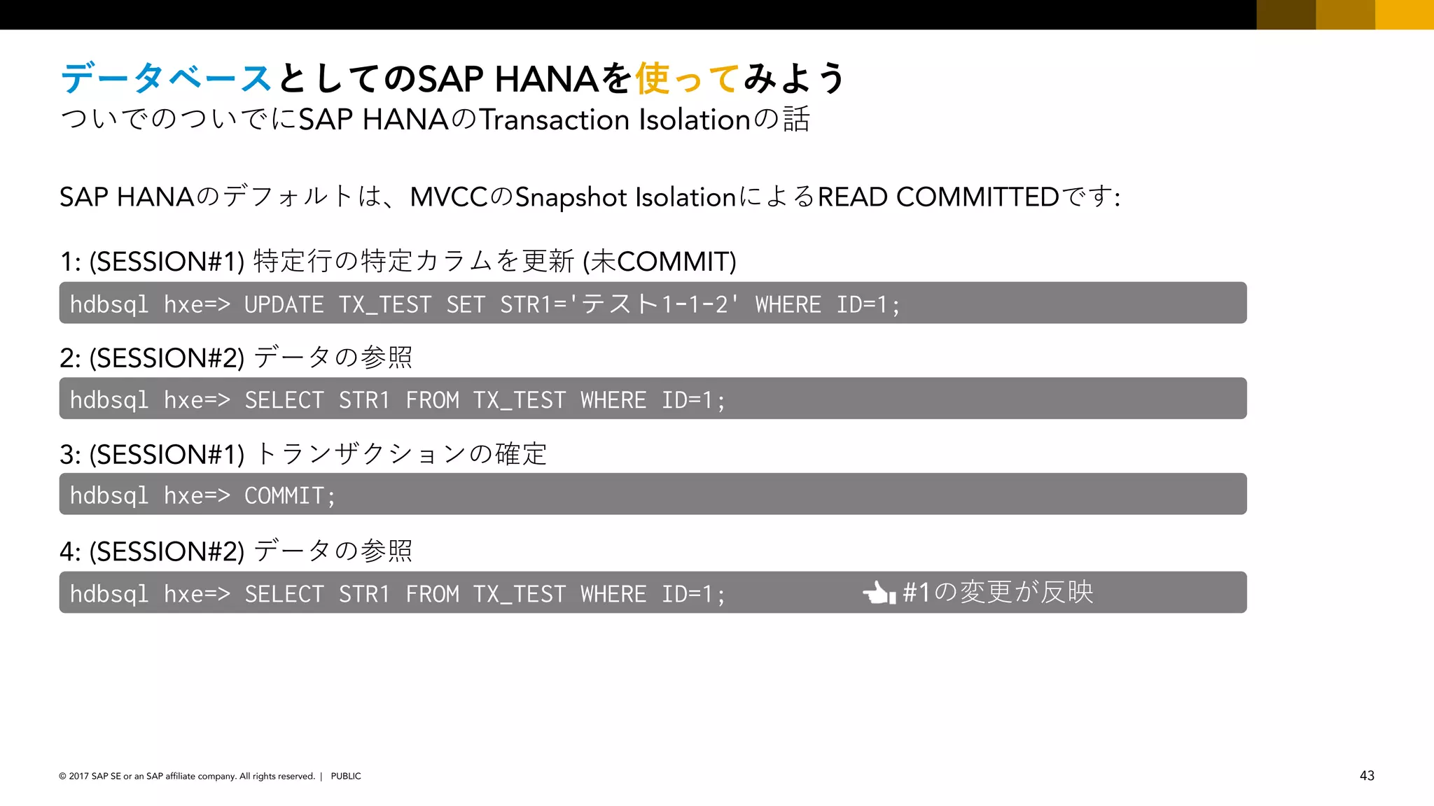 43PUBLIC© 2017 SAP SE or an SAP affiliate company. All rights reserved. ǀ
SAP HANA
SAP HANA Transaction Isolation
SAP HANA MVCC Snapshot Isolation READ COMMITTED :
1: (SESSION#1) ( COMMIT)
2: (SESSION#2)
3: (SESSION#1)
4: (SESSION#2)
hdbsql hxe=> UPDATE TX_TEST SET STR1='テスト1-1-2' WHERE ID=1;
hdbsql hxe=> SELECT STR1 FROM TX_TEST WHERE ID=1;
hdbsql hxe=> COMMIT;
hdbsql hxe=> SELECT STR1 FROM TX_TEST WHERE ID=1; #1
 