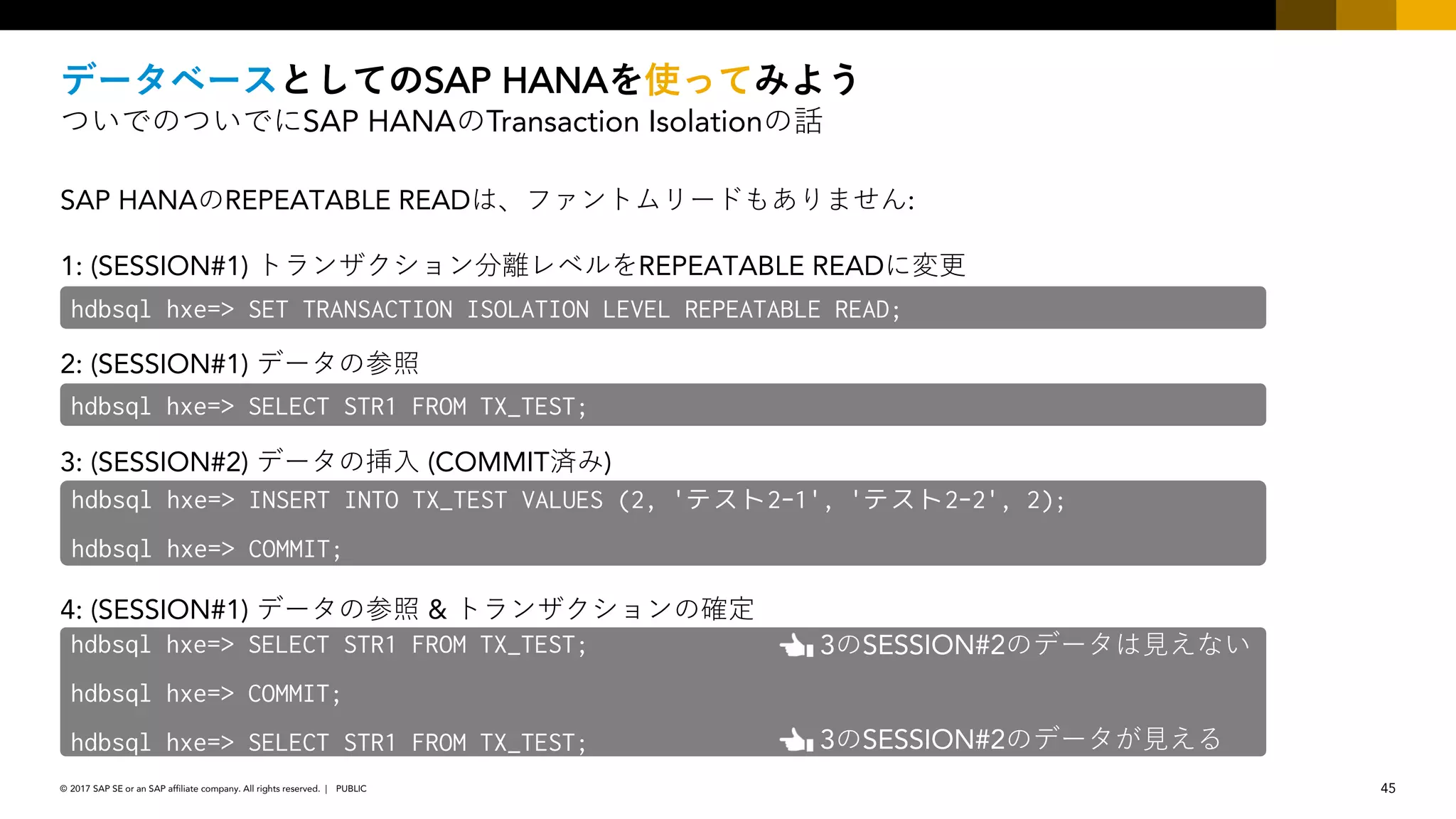 45PUBLIC© 2017 SAP SE or an SAP affiliate company. All rights reserved. ǀ
SAP HANA
SAP HANA Transaction Isolation
SAP HANA REPEATABLE READ :
1: (SESSION#1) REPEATABLE READ
2: (SESSION#1)
3: (SESSION#2) (COMMIT )
4: (SESSION#1) &
hdbsql hxe=> SET TRANSACTION ISOLATION LEVEL REPEATABLE READ;
hdbsql hxe=> SELECT STR1 FROM TX_TEST;
hdbsql hxe=> INSERT INTO TX_TEST VALUES (2, 'テスト2-1', 'テスト2-2', 2);
hdbsql hxe=> COMMIT;
hdbsql hxe=> SELECT STR1 FROM TX_TEST;
hdbsql hxe=> COMMIT;
hdbsql hxe=> SELECT STR1 FROM TX_TEST; 3 SESSION#2
3 SESSION#2
 