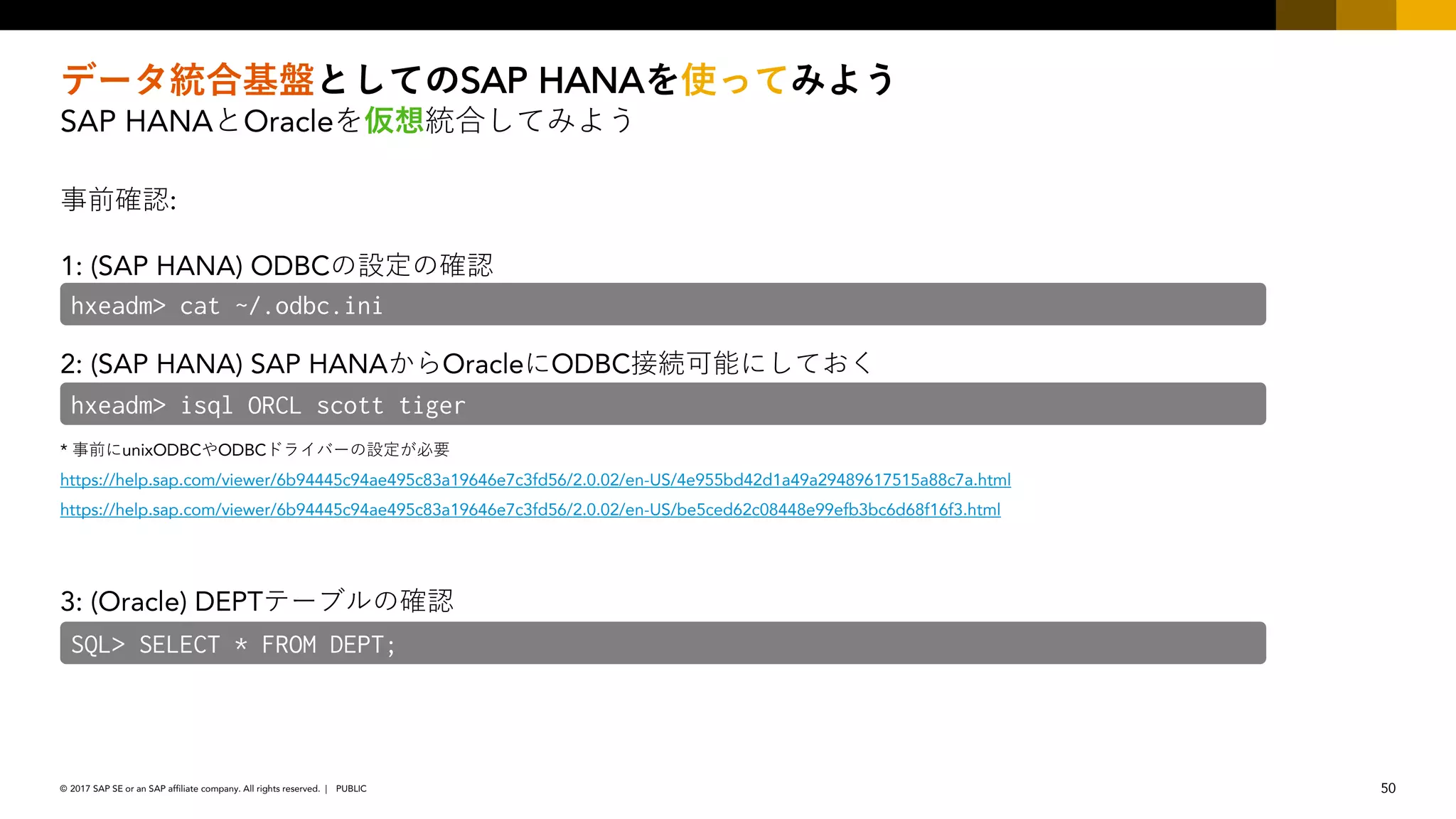 50PUBLIC© 2017 SAP SE or an SAP affiliate company. All rights reserved. ǀ
SAP HANA
SAP HANA Oracle
:
1: (SAP HANA) ODBC
2: (SAP HANA) SAP HANA Oracle ODBC
* unixODBC ODBC
https://help.sap.com/viewer/6b94445c94ae495c83a19646e7c3fd56/2.0.02/en-US/4e955bd42d1a49a29489617515a88c7a.html
https://help.sap.com/viewer/6b94445c94ae495c83a19646e7c3fd56/2.0.02/en-US/be5ced62c08448e99efb3bc6d68f16f3.html
3: (Oracle) DEPT
hxeadm> isql ORCL scott tiger
SQL> SELECT * FROM DEPT;
hxeadm> cat ~/.odbc.ini
 