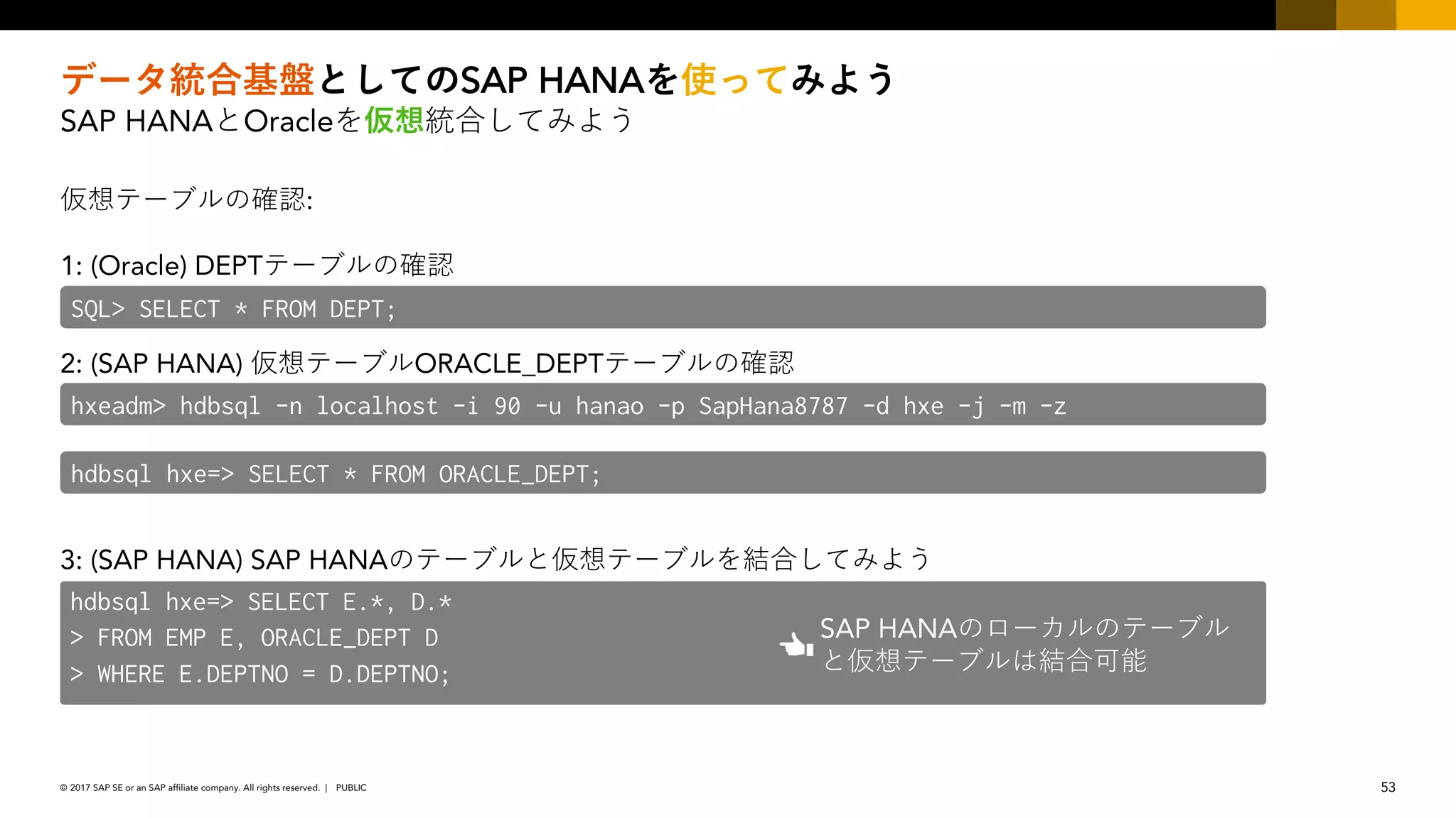 53PUBLIC© 2017 SAP SE or an SAP affiliate company. All rights reserved. ǀ
SAP HANA
SAP HANA Oracle
:
1: (Oracle) DEPT
2: (SAP HANA) ORACLE_DEPT
3: (SAP HANA) SAP HANA
SQL> SELECT * FROM DEPT;
hxeadm> hdbsql -n localhost -i 90 -u hanao -p SapHana8787 -d hxe -j -m -z
hdbsql hxe=> SELECT * FROM ORACLE_DEPT;
hdbsql hxe=> SELECT E.*, D.*
> FROM EMP E, ORACLE_DEPT D
> WHERE E.DEPTNO = D.DEPTNO;
SAP HANA
 
