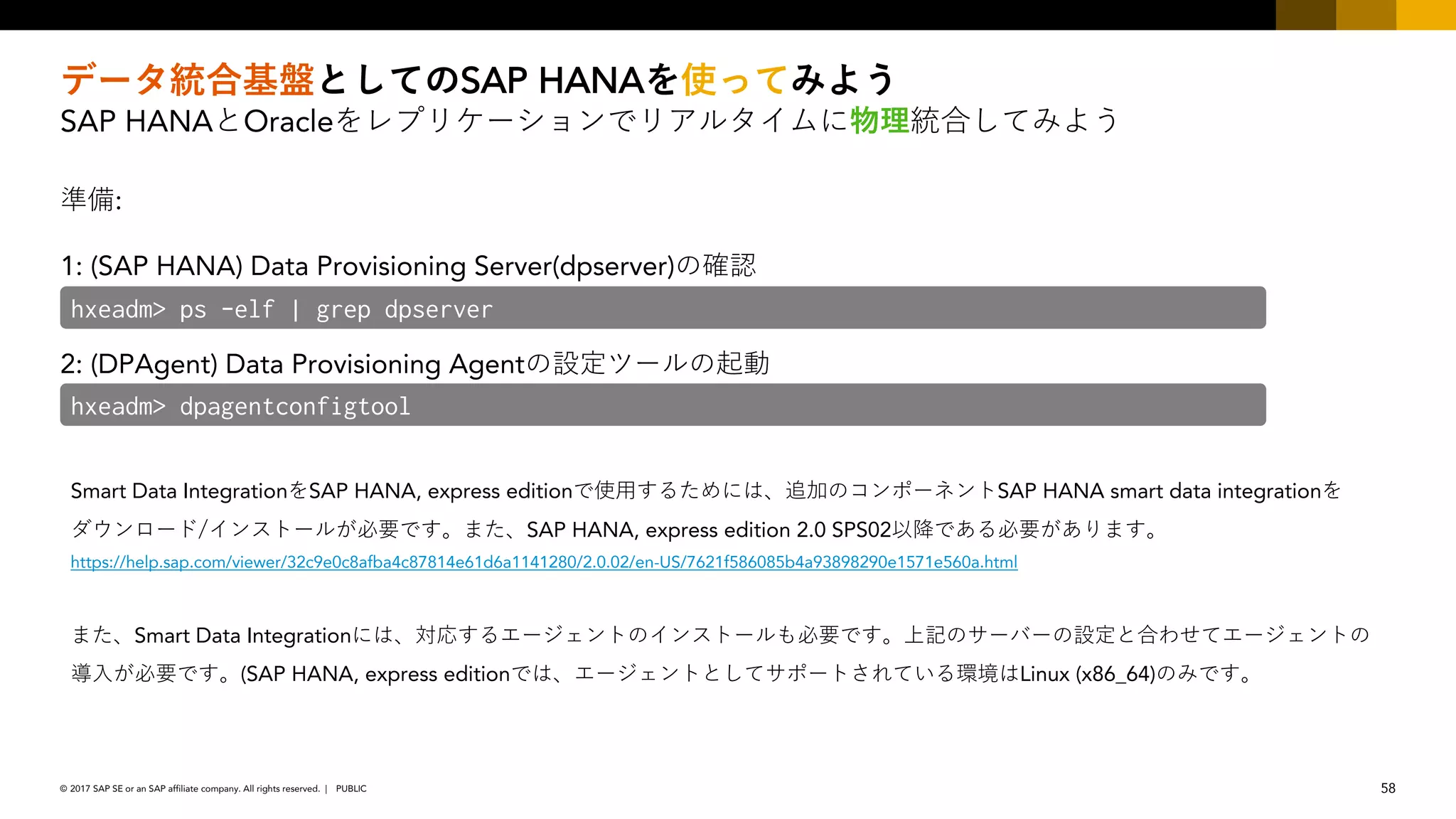 58PUBLIC© 2017 SAP SE or an SAP affiliate company. All rights reserved. ǀ
SAP HANA
SAP HANA Oracle
:
1: (SAP HANA) Data Provisioning Server(dpserver)/
2: (DPAgent) Data Provisioning Agent/ /
hxeadm> ps -elf | grep dpserver
hxeadm> dpagentconfigtool
Smart Data Integration SAP HANA, express edition / SAP HANA smart data integration
SAP HANA, express edition 2.0 SPS02
https://help.sap.com/viewer/32c9e0c8afba4c87814e61d6a1141280/2.0.02/en-US/7621f586085b4a93898290e1571e560a.html
Smart Data Integration / / / /
(SAP HANA, express edition Linux (x86_64)/
 