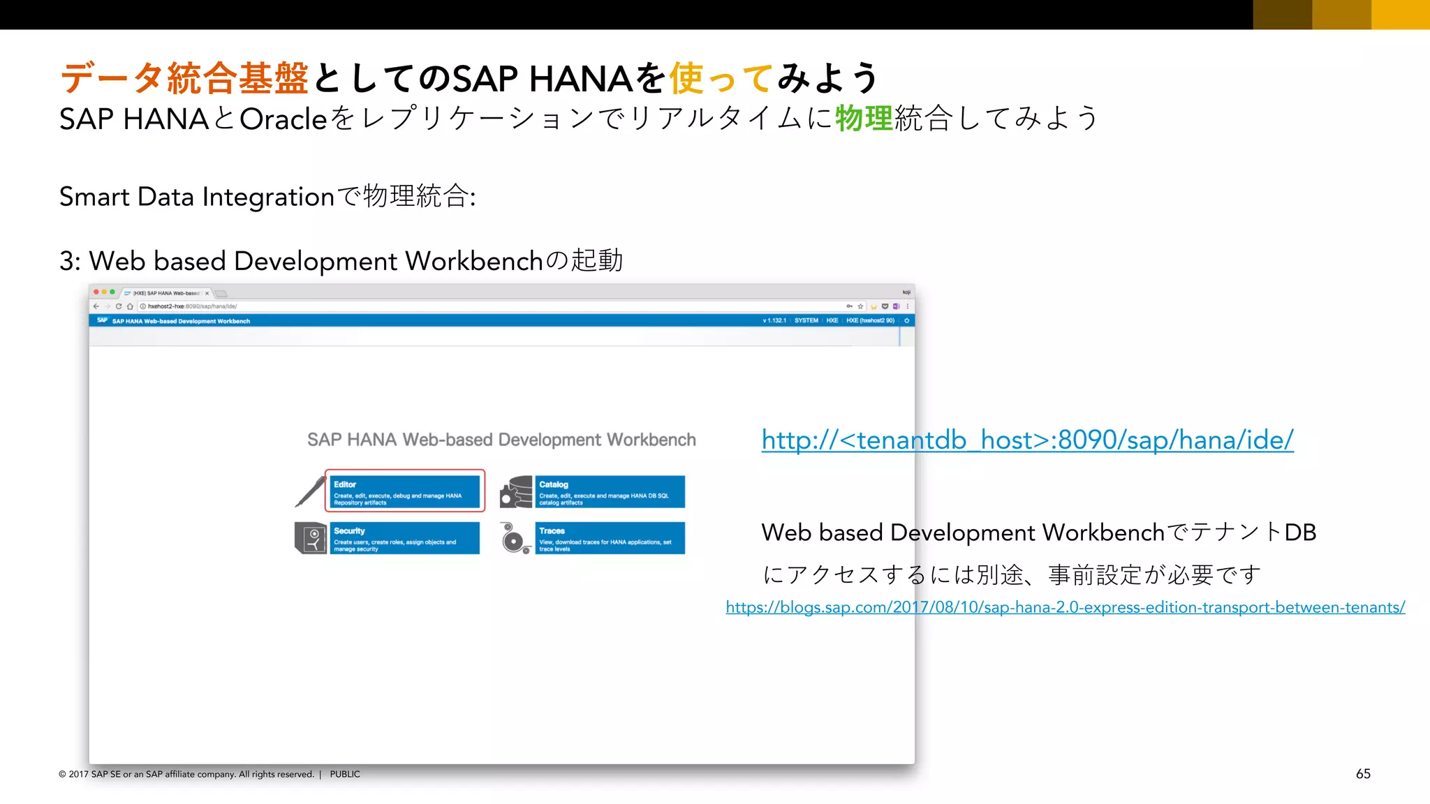 65PUBLIC© 2017 SAP SE or an SAP affiliate company. All rights reserved. ǀ
SAP HANA
SAP HANA Oracle
Smart Data Integration :
3: Web based Development Workbench
http://<tenantdb_host>:8090/sap/hana/ide/
Web based Development Workbench DB
https://blogs.sap.com/2017/08/10/sap-hana-2.0-express-edition-transport-between-tenants/
 