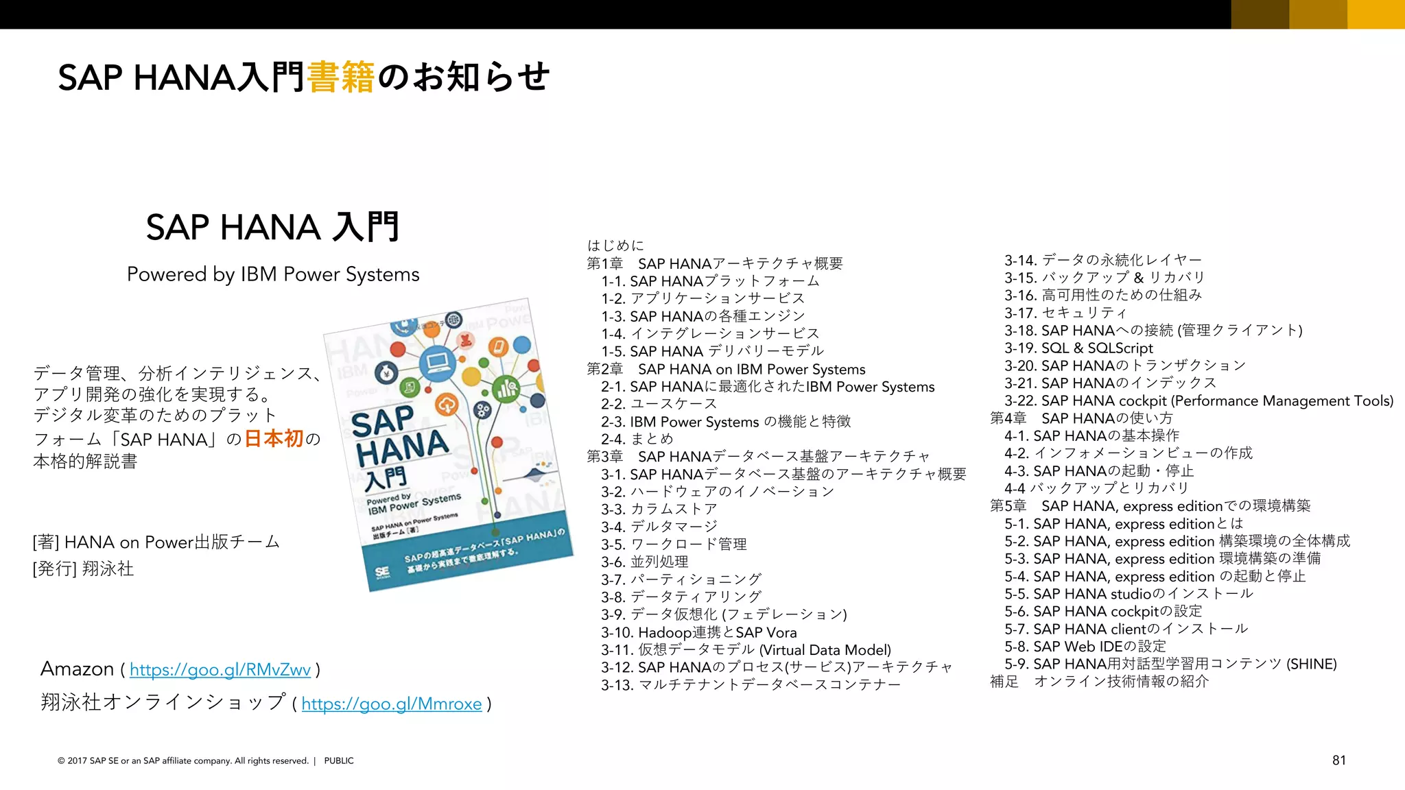 81PUBLIC© 2017 SAP SE or an SAP affiliate company. All rights reserved. ǀ
SAP HANA
1 SAP HANA
1-1. SAP HANA
1-2.
1-3. SAP HANA
1-4.
1-5. SAP HANA
2 SAP HANA on IBM Power Systems
2-1. SAP HANA IBM Power Systems
2-2.
2-3. IBM Power Systems
2-4.
3 SAP HANA
3-1. SAP HANA
3-2.
3-3.
3-4.
3-5.
3-6.
3-7.
3-8.
3-9. ( )
3-10. Hadoop SAP Vora
3-11. (Virtual Data Model)
3-12. SAP HANA ( )
3-13.
3-14.
3-15. &
3-16.
3-17.
3-18. SAP HANA ( )
3-19. SQL & SQLScript
3-20. SAP HANA
3-21. SAP HANA
3-22. SAP HANA cockpit (Performance Management Tools)
4 SAP HANA
4-1. SAP HANA
4-2.
4-3. SAP HANA
4-4
5 SAP HANA, express edition
5-1. SAP HANA, express edition
5-2. SAP HANA, express edition
5-3. SAP HANA, express edition
5-4. SAP HANA, express edition
5-5. SAP HANA studio
5-6. SAP HANA cockpit
5-7. SAP HANA client
5-8. SAP Web IDE
5-9. SAP HANA (SHINE)
[ ] HANA on Power
SAP HANA
Powered by IBM Power Systems
[ ]
Amazon ( https://goo.gl/RMvZwv )
( https://goo.gl/Mmroxe )
SAP HANA
 
