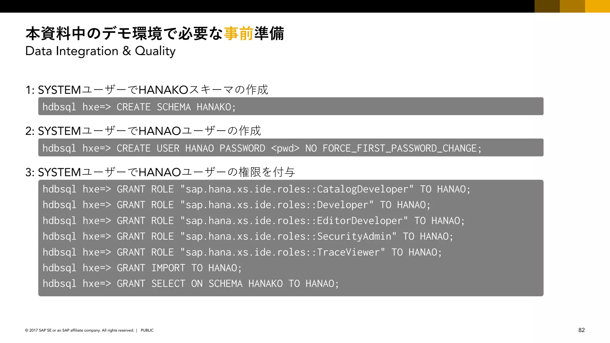 82PUBLIC© 2017 SAP SE or an SAP affiliate company. All rights reserved. ǀ
Data Integration & Quality
1: SYSTEM HANAKO
2: SYSTEM HANAO
3: SYSTEM HANAO
hdbsql hxe=> CREATE SCHEMA HANAKO;
hdbsql hxe=> CREATE USER HANAO PASSWORD <pwd> NO FORCE_FIRST_PASSWORD_CHANGE;
hdbsql hxe=> GRANT ROLE "sap.hana.xs.ide.roles::CatalogDeveloper" TO HANAO;
hdbsql hxe=> GRANT ROLE "sap.hana.xs.ide.roles::Developer" TO HANAO;
hdbsql hxe=> GRANT ROLE "sap.hana.xs.ide.roles::EditorDeveloper" TO HANAO;
hdbsql hxe=> GRANT ROLE "sap.hana.xs.ide.roles::SecurityAdmin" TO HANAO;
hdbsql hxe=> GRANT ROLE "sap.hana.xs.ide.roles::TraceViewer" TO HANAO;
hdbsql hxe=> GRANT IMPORT TO HANAO;
hdbsql hxe=> GRANT SELECT ON SCHEMA HANAKO TO HANAO;
 