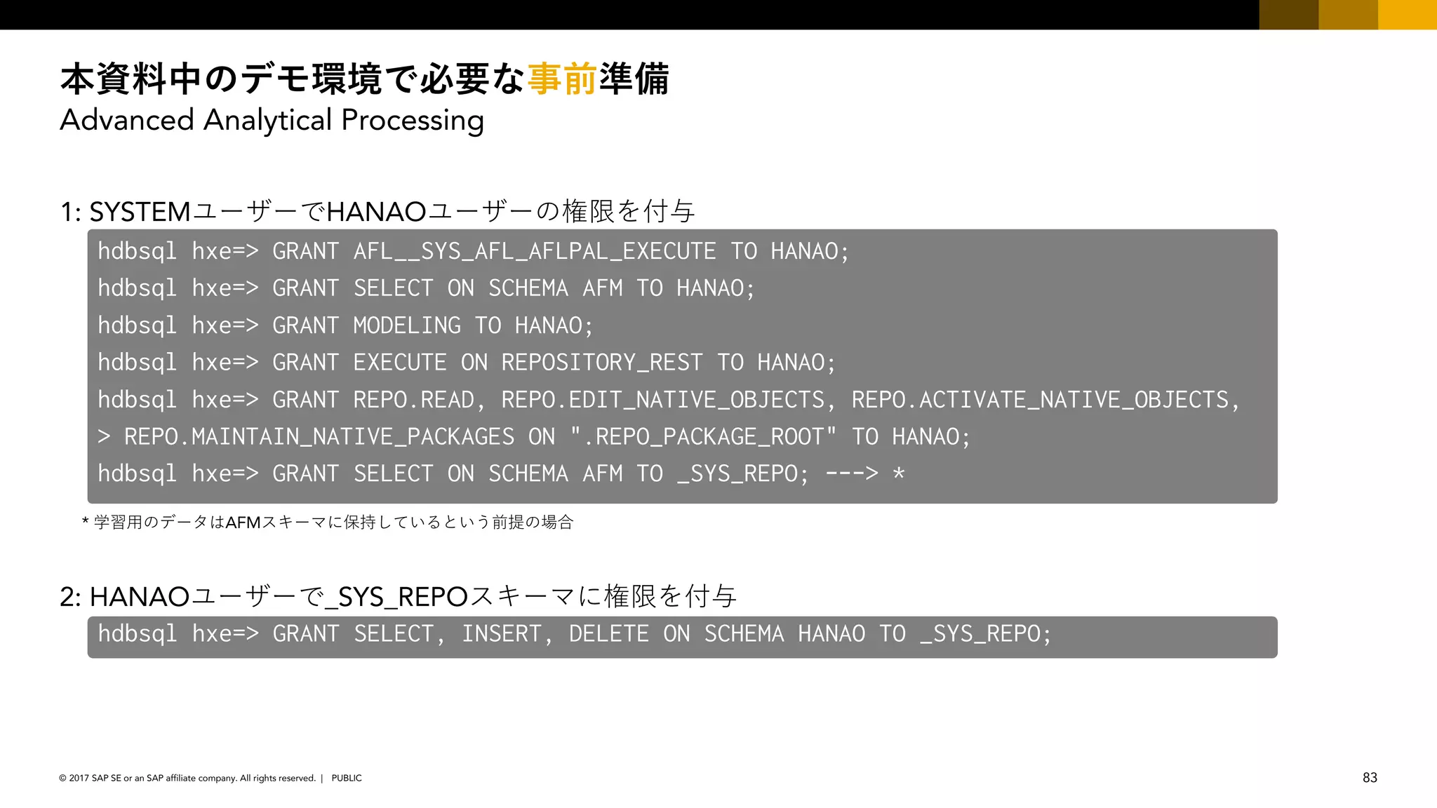 83PUBLIC© 2017 SAP SE or an SAP affiliate company. All rights reserved. ǀ
Advanced Analytical Processing
1: SYSTEM HANAO
* AFM
2: HANAO _SYS_REPO
hdbsql hxe=> GRANT AFL__SYS_AFL_AFLPAL_EXECUTE TO HANAO;
hdbsql hxe=> GRANT SELECT ON SCHEMA AFM TO HANAO;
hdbsql hxe=> GRANT MODELING TO HANAO;
hdbsql hxe=> GRANT EXECUTE ON REPOSITORY_REST TO HANAO;
hdbsql hxe=> GRANT REPO.READ, REPO.EDIT_NATIVE_OBJECTS, REPO.ACTIVATE_NATIVE_OBJECTS,
> REPO.MAINTAIN_NATIVE_PACKAGES ON ".REPO_PACKAGE_ROOT" TO HANAO;
hdbsql hxe=> GRANT SELECT ON SCHEMA AFM TO _SYS_REPO; ---> *
hdbsql hxe=> GRANT SELECT, INSERT, DELETE ON SCHEMA HANAO TO _SYS_REPO;
 