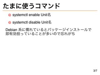 たまに使うコマンド
systemctl enable Unit名
systemctl disable Unit名
Debian 系に慣れているとパッケージインストールで
即有効担っていることが多いので忘れがち
3/7
 