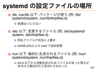 systemd の設定ファイルの場所
/lib, /usr/lib 以下: パッケージが使う (例: /lib/
systemd/system, /usr/lib/tmpfiles.d)
普通はいじらない
/etc 以下: 変更するファイル (例: /etc/systemd/
system, /etc/tmpfiles.d)
同名ファイルで完全に上書き
Unit名.d/なんとか.conf で追加変更
/run 以下: 動的に生成されるファイル (例: /run/
systemd/system, /run/tmpfiles.d)
init.d 以下から自動生成されるファイルがあった覚えが
あるけど最近のだと見当たらなかった
5/7
 