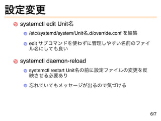 設定変更
systemctl edit Unit名
/etc/systemd/system/Unit名.d/override.conf を編集
edit サブコマンドを使わずに管理しやすい名前のファイ
ル名にしても良い
systemctl daemon-reload
systemctl restart Unit名の前に設定ファイルの変更を反
映させる必要あり
忘れていてもメッセージが出るので気づける
6/7
 