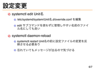 設定変更
systemctl edit Unit名
/etc/systemd/system/Unit名.d/override.conf を編集
edit サブコマンドを使わずに管理しやすい名前のファイ
ル名にしても良い
systemctl da...