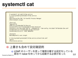 systemctl cat
$ systemctl cat php7.0-fpm.service
# /lib/systemd/system/php7.0-fpm.service
[Unit]
Description=The PHP 7.0 FastCGI Process Manager
After=network.target
[Service]
Type=notify
PIDFile=/run/php/php7.0-fpm.pid
ExecStartPre=/usr/lib/php/php7.0-fpm-checkconf
ExecStart=/usr/sbin/php-fpm7.0 --nodaemonize --fpm-config /etc/php/7.0/fpm/php-fpm.conf
ExecReload=/usr/lib/php/php7.0-fpm-checkconf
ExecReload=/bin/kill -USR2 $MAINPID
[Install]
WantedBy=multi-user.target
# /etc/systemd/system/php7.0-fpm.service.d/override.conf
[Unit]
After=nslcd.service
上書きも含めて設定確認例
LDAP のユーザーを使って権限分離する設定をしている
都合で nslcd を待ってから起動する必要があった 7/7Powered by Rabbit 2.2.1
 