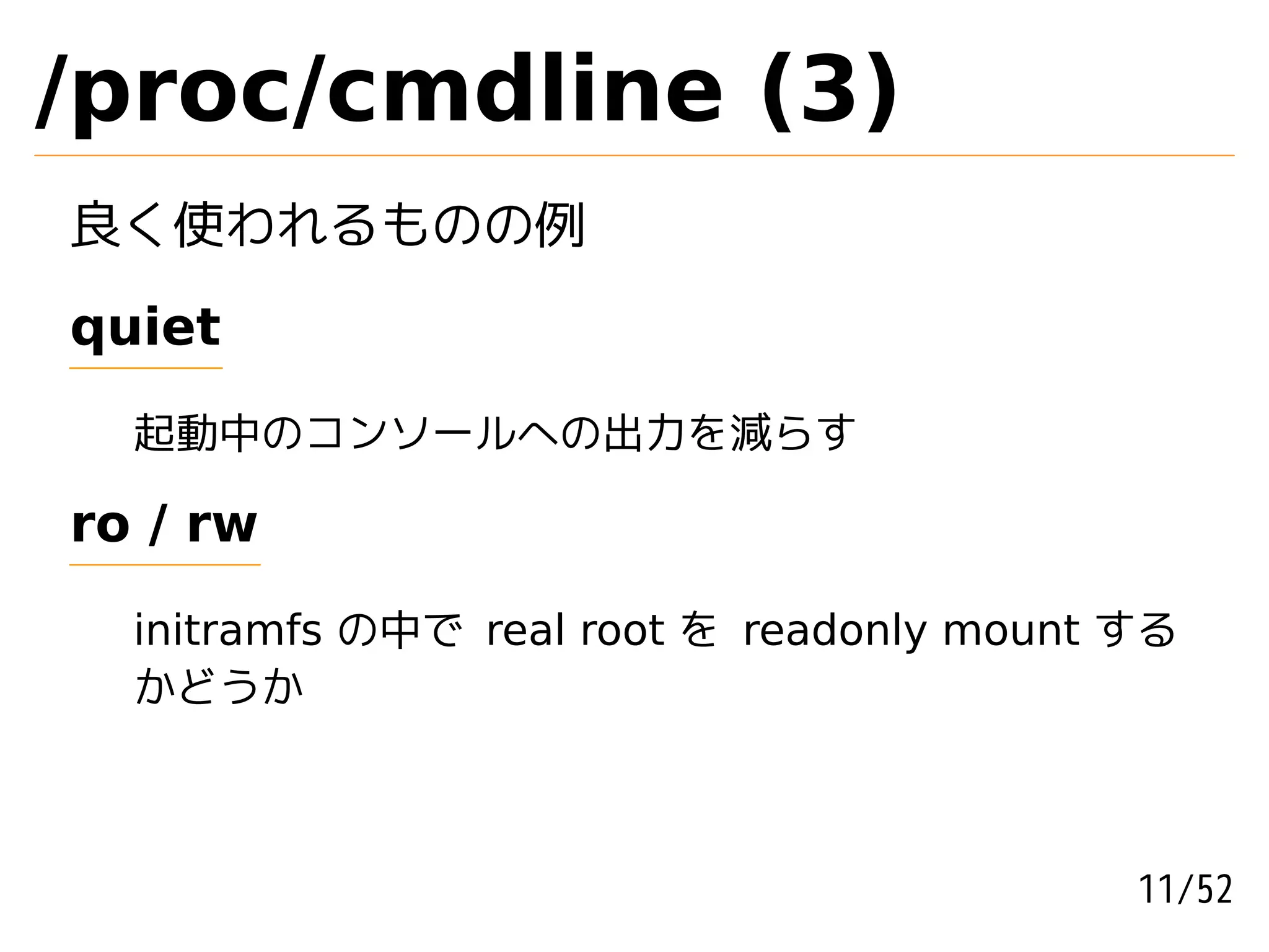 /proc/cmdline (3)
良く使われるものの例
quiet

  起動中のコンソールへの出力を減らす

ro / rw

  initramfs の中で real root を readonly mount する
  かどうか



                                           11/52
 