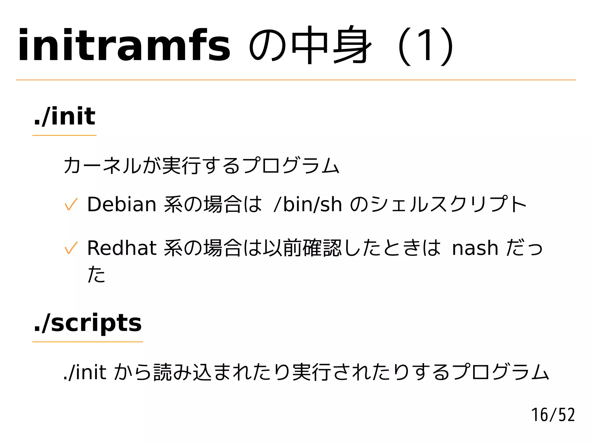 initramfs の中身 (1)
./init

  カーネルが実行するプログラム
  ✓ Debian 系の場合は /bin/sh のシェルスクリプト

  ✓ Redhat 系の場合は以前確認したときは nash だっ
    た

./scripts

  ./init から読み込まれたり実行されたりするプログラム

                                     16/52
 