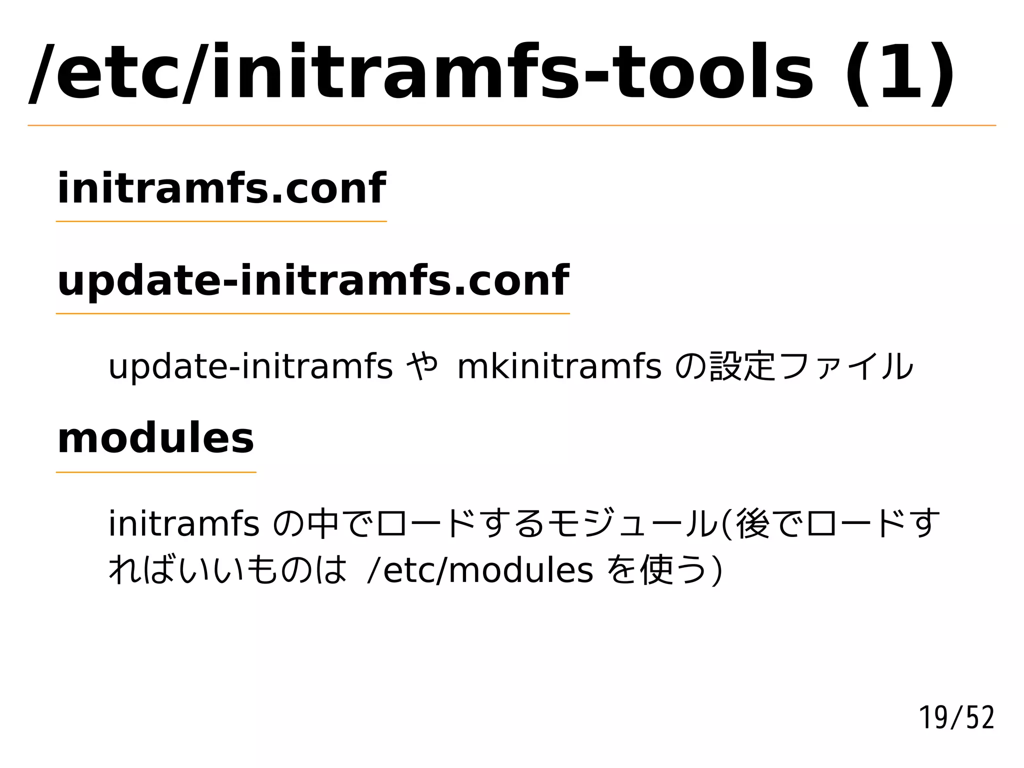/etc/initramfs-tools (1)
initramfs.conf

update-initramfs.conf

  update-initramfs や mkinitramfs の設定ファイル

modules

  initramfs の中でロードするモジュール(後でロードす
  ればいいものは /etc/modules を使う)



                                           19/52
 