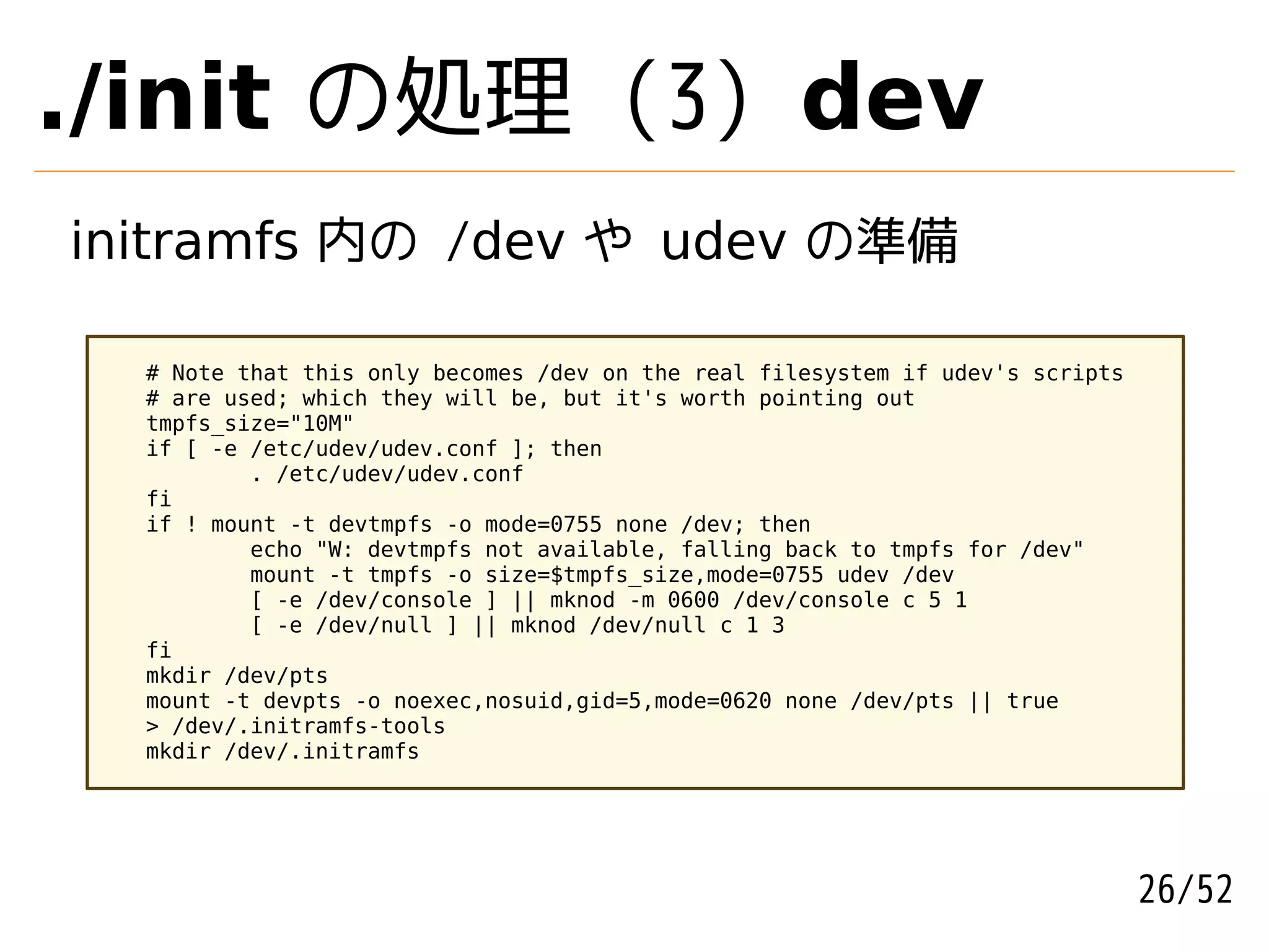 ./init の処理 (3) dev
initramfs 内の /dev や udev の準備

  # Note that this only becomes /dev on the real filesystem if udev's scripts
  # are used; which they will be, but it's worth pointing out
  tmpfs_size="10M"
  if [ -e /etc/udev/udev.conf ]; then
          . /etc/udev/udev.conf
  fi
  if ! mount -t devtmpfs -o mode=0755 none /dev; then
          echo "W: devtmpfs not available, falling back to tmpfs for /dev"
          mount -t tmpfs -o size=$tmpfs_size,mode=0755 udev /dev
          [ -e /dev/console ] || mknod -m 0600 /dev/console c 5 1
          [ -e /dev/null ] || mknod /dev/null c 1 3
  fi
  mkdir /dev/pts
  mount -t devpts -o noexec,nosuid,gid=5,mode=0620 none /dev/pts || true
  > /dev/.initramfs-tools
  mkdir /dev/.initramfs




                                                                                26/52
 