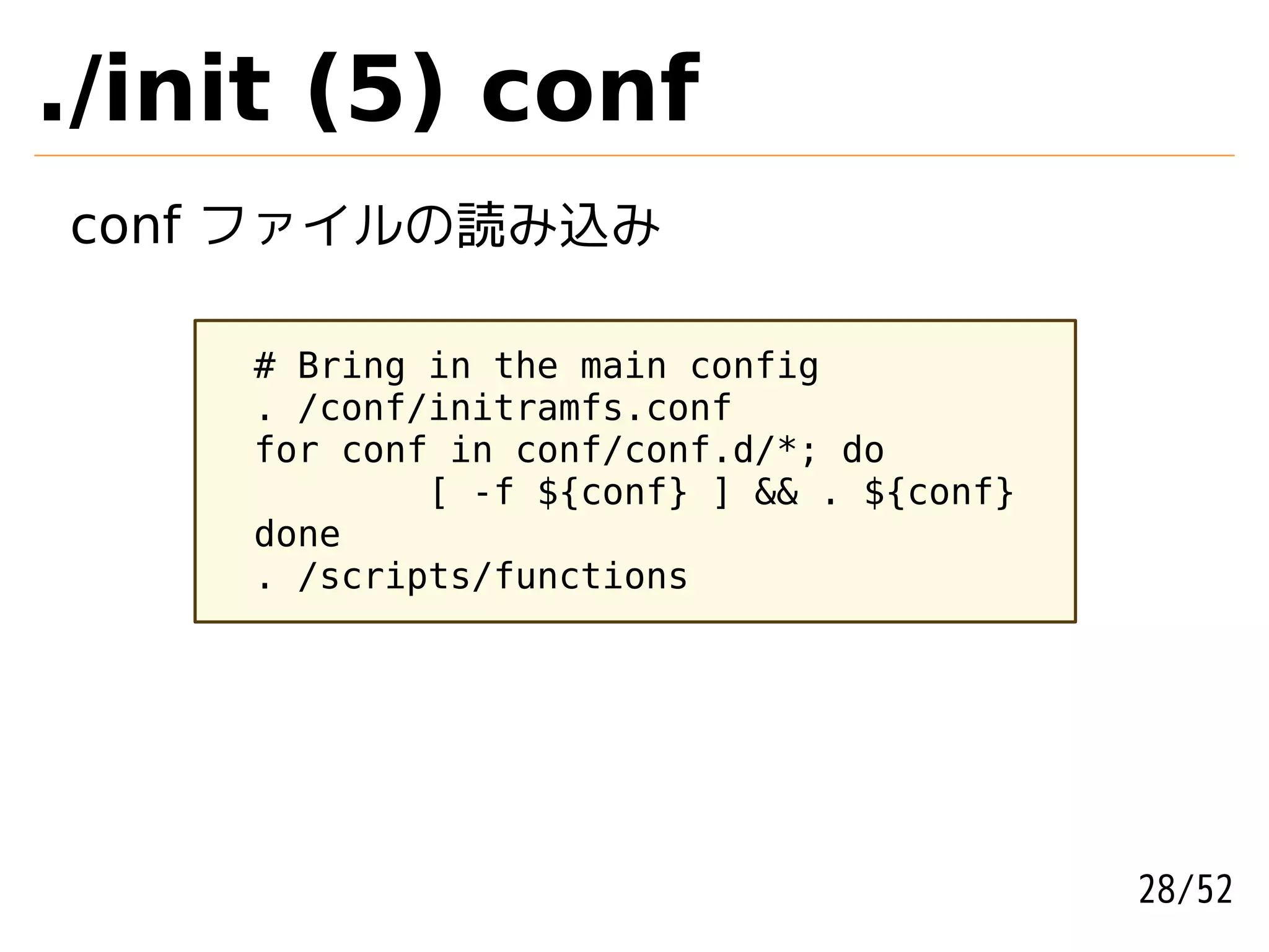 ./init (5) conf
conf ファイルの読み込み

    # Bring in the main config
    . /conf/initramfs.conf
    for conf in conf/conf.d/*; do
            [ -f ${conf} ] && . ${conf}
    done
    . /scripts/functions




                                          28/52
 