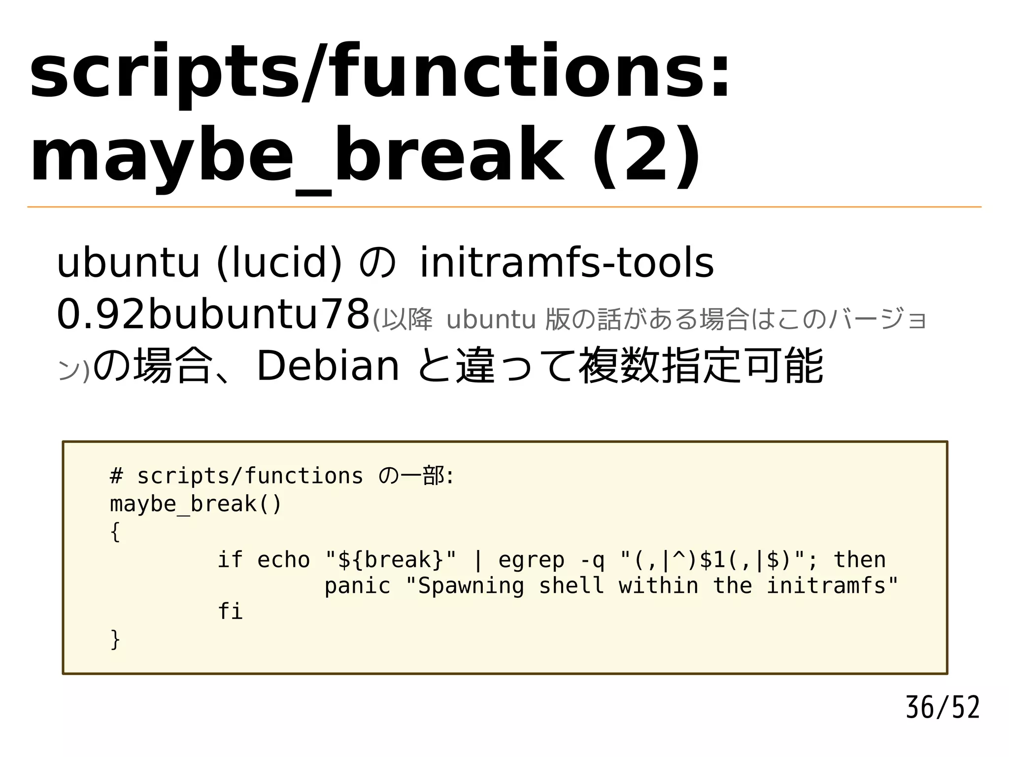 scripts/functions:
maybe_break (2)
ubuntu (lucid) の initramfs-tools
0.92bubuntu78(以降 ubuntu 版の話がある場合はこのバージョ
ン)の場合、Debian と違って複数指定可能



  # scripts/functions の一部:
  maybe_break()
  {
          if echo "${break}" | egrep -q "(,|^)$1(,|$)"; then
                  panic "Spawning shell within the initramfs"
          fi
  }


                                                                36/52
 