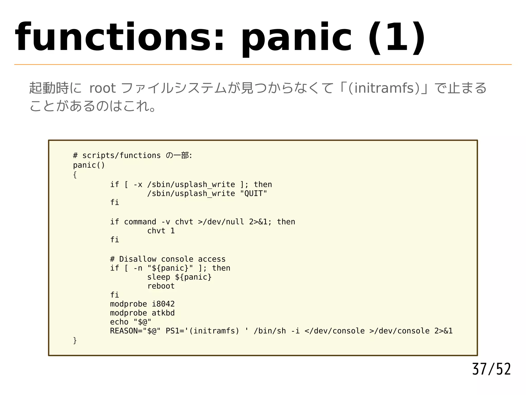 functions: panic (1)
起動時に root ファイルシステムが見つからなくて「(initramfs)」で止まる
ことがあるのはこれ。


    # scripts/functions の一部:
    panic()
    {
            if [ -x /sbin/usplash_write ]; then
                    /sbin/usplash_write "QUIT"
            fi

           if command -v chvt >/dev/null 2>&1; then
                   chvt 1
           fi

           # Disallow console access
           if [ -n "${panic}" ]; then
                   sleep ${panic}
                   reboot
           fi
           modprobe i8042
           modprobe atkbd
           echo "$@"
           REASON="$@" PS1='(initramfs) ' /bin/sh -i </dev/console >/dev/console 2>&1
    }



                                                                                        37/52
 