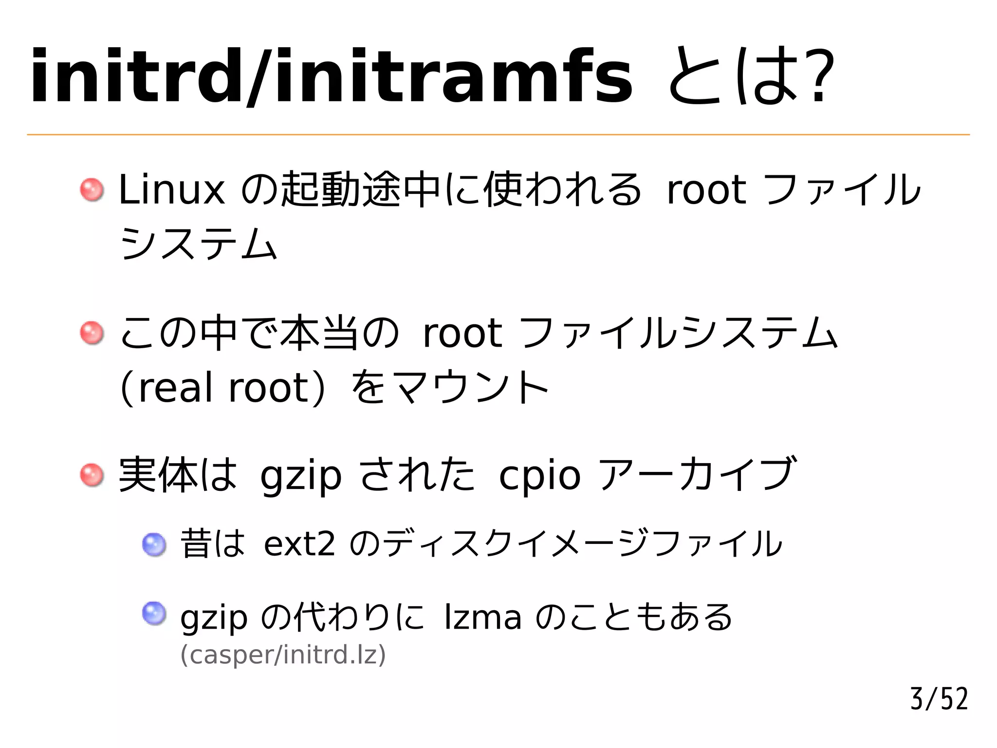 initrd/initramfs とは?
  Linux の起動途中に使われる root ファイル
  システム

  この中で本当の root ファイルシステム
  (real root) をマウント

  実体は gzip された cpio アーカイブ
    昔は ext2 のディスクイメージファイル

    gzip の代わりに lzma のこともある
    (casper/initrd.lz)
                             3/52
 