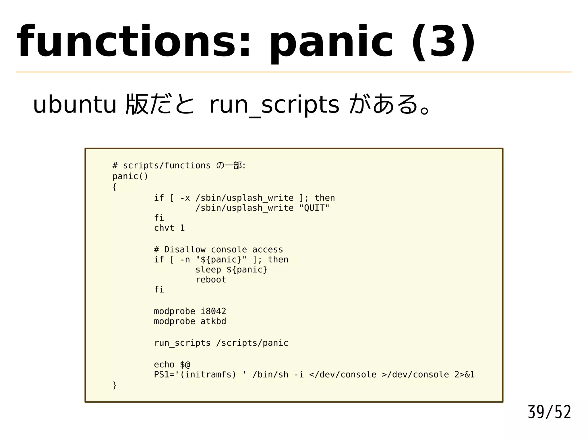functions: panic (3)
ubuntu 版だと run_scripts がある。

     # scripts/functions の一部:
     panic()
     {
             if [ -x /sbin/usplash_write ]; then
                     /sbin/usplash_write "QUIT"
             fi
             chvt 1

            # Disallow console access
            if [ -n "${panic}" ]; then
                    sleep ${panic}
                    reboot
            fi

            modprobe i8042
            modprobe atkbd

            run_scripts /scripts/panic

            echo $@
            PS1='(initramfs) ' /bin/sh -i </dev/console >/dev/console 2>&1
     }


                                                                             39/52
 