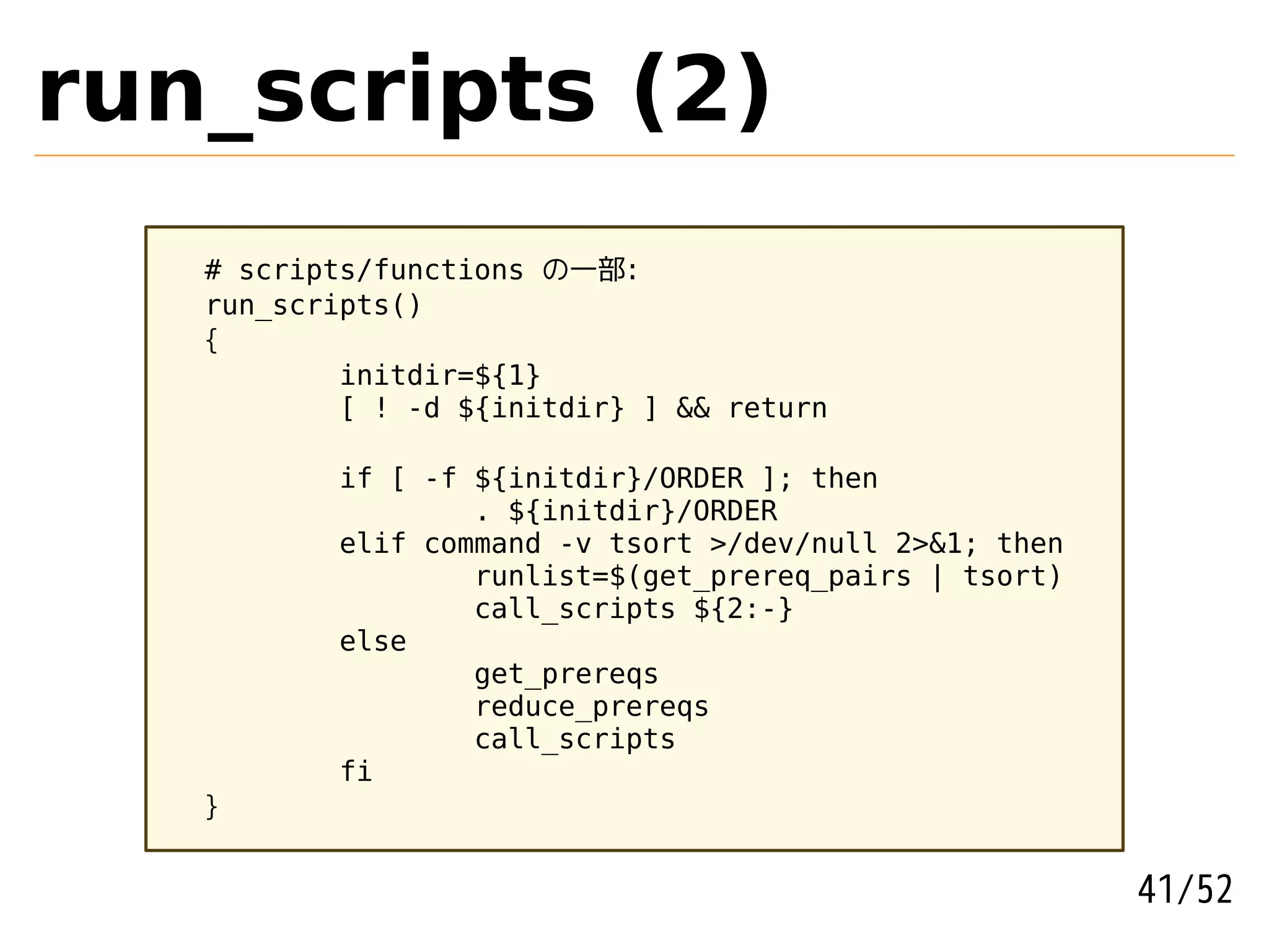 run_scripts (2)
   # scripts/functions の一部:
   run_scripts()
   {
           initdir=${1}
           [ ! -d ${initdir} ] && return

          if [ -f ${initdir}/ORDER ]; then
                  . ${initdir}/ORDER
          elif command -v tsort >/dev/null 2>&1; then
                  runlist=$(get_prereq_pairs | tsort)
                  call_scripts ${2:-}
          else
                  get_prereqs
                  reduce_prereqs
                  call_scripts
          fi
   }


                                                        41/52
 