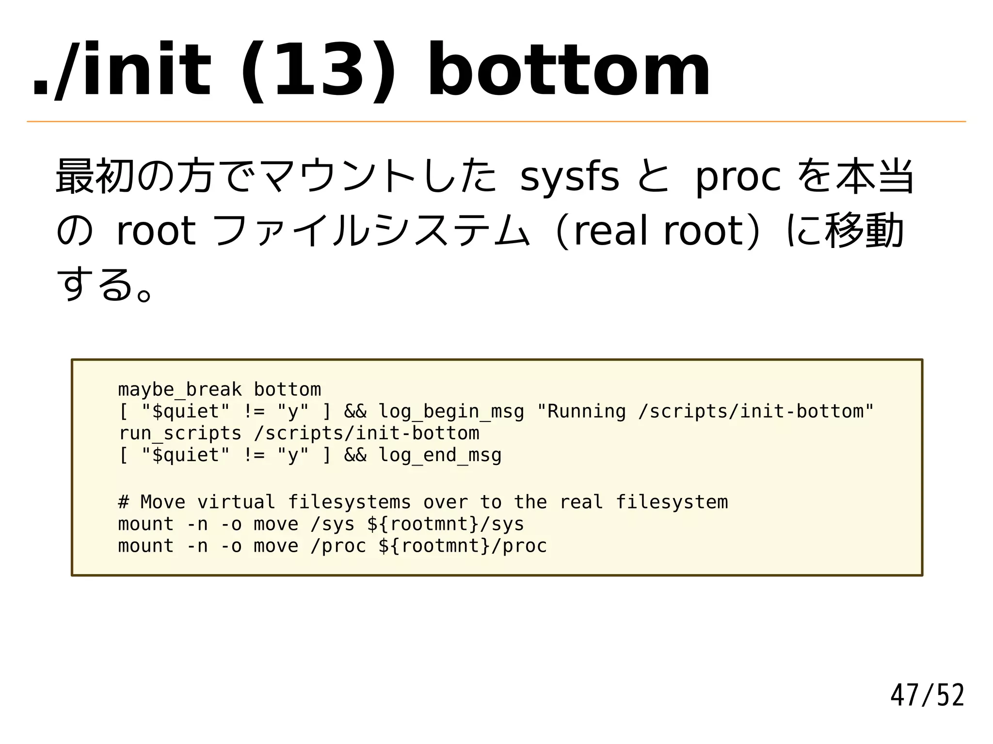 ./init (13) bottom
最初の方でマウントした sysfs と proc を本当
の root ファイルシステム (real root) に移動
する。

  maybe_break bottom
  [ "$quiet" != "y" ] && log_begin_msg "Running /scripts/init-bottom"
  run_scripts /scripts/init-bottom
  [ "$quiet" != "y" ] && log_end_msg

  # Move virtual filesystems over to the real filesystem
  mount -n -o move /sys ${rootmnt}/sys
  mount -n -o move /proc ${rootmnt}/proc




                                                                        47/52
 