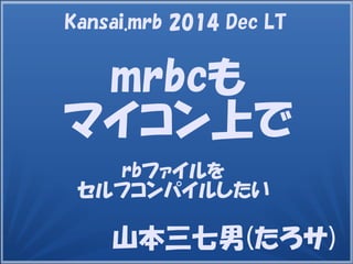 山本三七男(たろサ)
mrbcも
マイコン上で
rbファイルを
セルフコンパイルしたい
Kansai.mrb 2014 Dec LT
 
