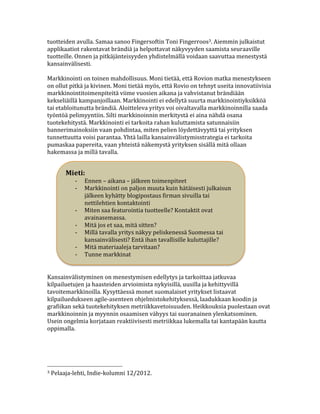 tuotteiden	
  avulla.	
  Samaa	
  sanoo	
  Fingersoftin	
  Toni	
  Fingerroos3.	
  Aiemmin	
  julkaistut	
  
applikaatiot	
  rakentavat	
  brändiä	
  ja	
  helpottavat	
  näkyvyyden	
  saamista	
  seuraaville	
  
tuotteille.	
  Onnen	
  ja	
  pitkäjänteisyyden	
  yhdistelmällä	
  voidaan	
  saavuttaa	
  menestystä	
  
kansainvälisesti.	
  
	
  
Markkinointi	
  on	
  toinen	
  mahdollisuus.	
  Moni	
  tietää,	
  että	
  Rovion	
  matka	
  menestykseen	
  
on	
  ollut	
  pitkä	
  ja	
  kivinen.	
  Moni	
  tietää	
  myös,	
  että	
  Rovio	
  on	
  tehnyt	
  useita	
  innovatiivisia	
  
markkinointitoimenpiteitä	
  viime	
  vuosien	
  aikana	
  ja	
  vahvistanut	
  brändiään	
  
kekseliäillä	
  kampanjoillaan.	
  Markkinointi	
  ei	
  edellytä	
  suurta	
  markkinointiyksikköä	
  
tai	
  etabloitunutta	
  brändiä.	
  Aloitteleva	
  yritys	
  voi	
  oivaltavalla	
  markkinoinnilla	
  saada	
  
työntöä	
  pelimyyntiin.	
  Silti	
  markkinoinnin	
  merkitystä	
  ei	
  aina	
  nähdä	
  osana	
  
tuotekehitystä.	
  Markkinointi	
  ei	
  tarkoita	
  rahan	
  kuluttamista	
  satunnaisiin	
  
bannerimainoksiin	
  vaan	
  pohdintaa,	
  miten	
  pelien	
  löydettävyyttä	
  tai	
  yrityksen	
  
tunnettuutta	
  voisi	
  parantaa.	
  Yhtä	
  lailla	
  kansainvälistymisstrategia	
  ei	
  tarkoita	
  
pumaskaa	
  papereita,	
  vaan	
  yhteistä	
  näkemystä	
  yrityksen	
  sisällä	
  mitä	
  ollaan	
  
hakemassa	
  ja	
  millä	
  tavalla.	
  	
  
                                                                                                                   	
  
                                                                                                                        	
  
           Mieti:	
                                                                                                          	
  
                 -­‐ Ennen	
  –	
  aikana	
  –	
  jälkeen	
  toimenpiteet	
                                                  	
  	
  
                 -­‐ Markkinointi	
  on	
  paljon	
  muuta	
  kuin	
  hätäisesti	
  julkaisun	
                              	
  
                        jälkeen	
  kyhätty	
  blogipostaus	
  firman	
  sivuilla	
  tai	
                                    	
  
                        nettilehtien	
  kontaktointi	
                                                                       	
  
                 -­‐ Miten	
  saa	
  featurointia	
  tuotteelle?	
  Kontaktit	
  ovat	
                                      	
  
                        avainasemassa.	
                                                                                     	
  
                 -­‐ Mitä	
  jos	
  et	
  saa,	
  mitä	
  sitten?	
                                                          	
  	
  
                 -­‐ Millä	
  tavalla	
  yritys	
  näkyy	
  peliskenessä	
  Suomessa	
  tai	
                                	
  
                        kansainvälisesti?	
  Entä	
  ihan	
  tavallisille	
  kuluttajille?	
  
                 -­‐ Mitä	
  materiaaleja	
  tarvitaan?	
  
                 -­‐ Tunne	
  markkinat	
  


Kansainvälistyminen	
  on	
  menestymisen	
  edellytys	
  ja	
  tarkoittaa	
  jatkuvaa	
  
kilpailuetujen	
  ja	
  haasteiden	
  arvioimista	
  nykyisillä,	
  uusilla	
  ja	
  kehittyvillä	
  
tavoitemarkkinoilla.	
  Kysyttäessä	
  monet	
  suomalaiset	
  yritykset	
  listaavat	
  
kilpailuedukseen	
  agile-­‐asenteen	
  ohjelmistokehityksessä,	
  laadukkaan	
  koodin	
  ja	
  
grafiikan	
  sekä	
  tuotekehityksen	
  metriikkavetoisuuden.	
  Heikkouksia	
  puolestaan	
  ovat	
  
markkinoinnin	
  ja	
  myynnin	
  osaamisen	
  vähyys	
  tai	
  suoranainen	
  ylenkatsominen.	
  
Usein	
  ongelmia	
  korjataan	
  reaktiivisesti	
  metriikkaa	
  lukemalla	
  tai	
  kantapään	
  kautta	
  
oppimalla.	
  	
  
	
  
	
                                    	
  


	
  	
  	
  	
  	
  	
  	
  	
  	
  	
  	
  	
  	
  	
  	
  	
  	
  	
  	
  	
  	
  	
  	
  	
  	
  	
  	
  	
  	
  	
  	
  	
  	
  	
  	
  	
  	
  	
  	
  	
  	
  	
  	
  	
  	
  	
  	
  	
  	
  	
  	
  	
  	
  	
  	
  	
  
3	
  Pelaaja-­‐lehti,	
  Indie-­‐kolumni	
  12/2012.	
  
 