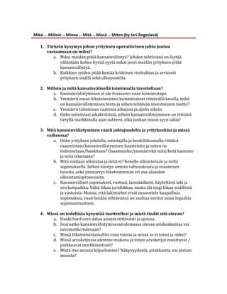  
Miksi	
  -­‐-­‐	
  Milloin	
  -­‐-­‐	
  Minne	
  -­‐-­‐	
  Mitä	
  -­‐-­‐	
  Missä	
  -­‐-­‐	
  Miten	
  (by	
  Jari	
  Ängeslevä)	
  
	
  
     1. Tärkein	
  kysymys	
  johon	
  yrityksen	
  operatiivinen	
  johto	
  joutuu	
  
              vastaamaan	
  on	
  miksi?	
  	
  
                     a. Miksi	
  meidän	
  pitää	
  kansainvälistyä?	
  Johdon	
  tehtävänä	
  on	
  löytää	
  
                          vähintään	
  kolme	
  hyvää	
  syytä	
  miksi	
  juuri	
  meidän	
  yrityksen	
  pitää	
  
                          kansainvälistyä.	
  	
  
                     b. Kaikkien	
  syiden	
  pitää	
  kestää	
  kriittinen	
  ristitulitus	
  ja	
  arviointi	
  
                          yrityksen	
  sisällä	
  sekä	
  ulkopuolella.	
  
                          	
  
     2. Milloin	
  ja	
  mitä	
  kansainvälisellä	
  toiminnalla	
  tavoitellaan?	
  	
  
                     a. Kansainvälistyminen	
  ei	
  ole	
  itseisarvo	
  vaan	
  toimintatapa.	
  	
  
                     b. Ymmärrä	
  oman	
  liiketoimintasi	
  kustannukset	
  riittävällä	
  tasolla,	
  mikä	
  
                          on	
  kansainvälistymisen	
  hinta	
  ja	
  siihen	
  tehtävän	
  investoinnin	
  tuotto?	
  
                     c. Ymmärrä	
  toiminnan	
  vaatimia	
  aikajana	
  ja	
  ajoita	
  oikein.	
  
                     d. Onko	
  toimintasi	
  aikakriittistä,	
  jolloin	
  kansainvälistyminen	
  on	
  tehtävä	
  
                          tietyllä	
  markkinalla	
  ajan	
  suhteen,	
  eikä	
  jonkun	
  muun	
  syyn	
  takia?	
  	
  
              	
  
     3. Mitä	
  kansainvälistyminen	
  vaatii	
  johtajuudelta	
  ja	
  yritykseltäsi	
  ja	
  missä	
  
              vaiheessa?	
  
                     a. Onko	
  yrityksen	
  johdolla,	
  omistajilla	
  ja	
  henkilökunnalla	
  riittävä	
  
                          osaamistaso	
  kansainvälistymisen	
  haasteisiin	
  ja	
  miten	
  ne	
  
                          todennetaan/hankitaan?	
  Osaammeko/ymmärrekö	
  mitä/ketä	
  haemme	
  
                          ja	
  mitä	
  tekemään?	
  	
  
                     b. Mitä	
  voidaan	
  ulkoistaa	
  ja	
  mitä	
  ei?	
  Kenelle	
  ulkoistetaan	
  ja	
  millä	
  
                          sopimuksella.	
  Selkeä	
  käsitys	
  omista	
  vahvuuksista	
  ja	
  osaamisen	
  
                          tasosta,	
  sekä	
  ymmärrys	
  liiketoiminnan	
  eri	
  osa-­‐alueiden	
  
                          ulkoistamisprosessista.	
  
                     c. Kansainväliset	
  sopimukset,	
  vastuut,	
  lainsäädäntö,	
  käytettävä	
  laki	
  ja	
  
                          sen	
  kotipaikka.	
  Vältä	
  liikaa	
  juridiikkaa,	
  mutta	
  älä	
  tingi	
  liikaa	
  sisällöstä	
  
                          ja	
  vastuista.	
  Muista,	
  että	
  lakimiehet	
  eivät	
  neuvottele	
  kaupallisia	
  
                          sopimuksia,	
  vaan	
  heidän	
  tehtävänsä	
  on	
  saattaa	
  sovitut	
  asian	
  legaaliin	
  
                          sopimusmuotoon.	
  
              	
  
     4. Missä	
  on	
  todellista	
  kysyntää	
  tuotteellesi	
  ja	
  mistä	
  tiedät	
  sitä	
  olevan?	
  	
  
                     a. Hanki	
  hard	
  core	
  dataa	
  asiasta	
  riittävästi	
  ja	
  ajoissa.	
  	
  
                     b. Seuraatko	
  kansainvälistymisessä	
  olemassa	
  olevaa	
  asiakaskantaa	
  vai	
  
                          investoitko	
  tulevaan?	
  	
  
                     c. Missä	
  liiketoimintamallisi	
  voisi	
  toimia	
  ja	
  missä	
  se	
  ei	
  toimi	
  ja	
  miksi?	
  
                     d. Missä	
  arvoketjussa	
  olemme	
  mukana	
  ja	
  miten	
  arvoketjut	
  muuttuvat	
  /	
  
                          poikkeavat	
  markkinoittain?	
  	
  
                     e. Mistä	
  itse	
  asiassa	
  kilpailemme?	
  Näkyvyydestä,	
  asiakkaista,	
  vai	
  jostain	
  
                          muusta?	
  	
  
 