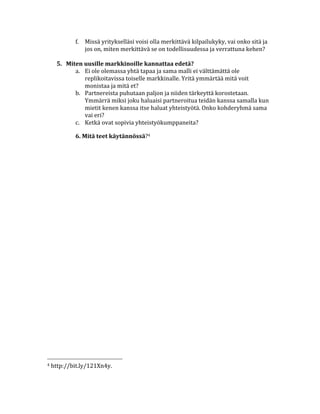 f. Missä	
  yritykselläsi	
  voisi	
  olla	
  merkittävä	
  kilpailukyky,	
  vai	
  onko	
  sitä	
  ja	
  
                                       jos	
  on,	
  miten	
  merkittävä	
  se	
  on	
  todellisuudessa	
  ja	
  verrattuna	
  kehen?	
  
                                       	
  
                           5. Miten	
  uusille	
  markkinoille	
  kannattaa	
  edetä?	
  
                                 a. Ei	
  ole	
  olemassa	
  yhtä	
  tapaa	
  ja	
  sama	
  malli	
  ei	
  välttämättä	
  ole	
  
                                       replikoitavissa	
  toiselle	
  markkinalle.	
  Yritä	
  ymmärtää	
  mitä	
  voit	
  
                                       monistaa	
  ja	
  mitä	
  et?	
  
                                 b. Partnereista	
  puhutaan	
  paljon	
  ja	
  niiden	
  tärkeyttä	
  korostetaan.	
  
                                       Ymmärrä	
  miksi	
  joku	
  haluaisi	
  partneroitua	
  teidän	
  kanssa	
  samalla	
  kun	
  
                                       mietit	
  kenen	
  kanssa	
  itse	
  haluat	
  yhteistyötä.	
  Onko	
  kohderyhmä	
  sama	
  
                                       vai	
  eri?	
  
                                 c. Ketkä	
  ovat	
  sopivia	
  yhteistyökumppaneita?	
  

                                                                                  6.	
  Mitä	
  teet	
  käytännössä?4	
  

	
  
	
  
	
                                                                                                                                                                                                                         	
  




	
  	
  	
  	
  	
  	
  	
  	
  	
  	
  	
  	
  	
  	
  	
  	
  	
  	
  	
  	
  	
  	
  	
  	
  	
  	
  	
  	
  	
  	
  	
  	
  	
  	
  	
  	
  	
  	
  	
  	
  	
  	
  	
  	
  	
  	
  	
  	
  	
  	
  	
  	
  	
  	
  	
  	
  
4	
  http://bit.ly/121Xn4y.	
  

	
  
 