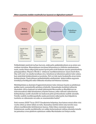  
Miten	
  osaamista	
  viedään	
  maailmalla	
  kun	
  kyseessä	
  on	
  digitaaliset	
  tuotteet?	
  
	
  




             Matkat,	
  
             messut,	
                     Kv-­‐                                                   Paikallinen	
  
                                       markkinointi	
             Kumppanuudet	
                    edustaja	
  
           tapaamiset	
  




                                                                                                                                	
  
	
  
	
  
          -­‐	
  Nordic	
  Game	
         -­‐	
  Kontaktit	
  
	
        -­‐	
  GDC	
                    julkaisijoihin	
  
                                                                       -­‐	
  Julkaisijat	
  
                                                                                                    -­‐	
  Oman	
  
                                                                       -­‐	
  Tuottajat	
  
	
        -­‐	
  Game	
                   -­‐	
  Verkottuminen	
  
                                                                       -­‐	
  Rahoittajat	
  
                                                                                                    toimiston	
  
	
        Connection	
                    -­‐	
  Lehdistö	
                                         avaaminen	
  
                                                                       -­‐	
  PR-­‐tuki	
  
          -­‐	
  GDC	
  Europe	
          -­‐	
  Muu	
  media	
                                     -­‐	
  Agentti	
  
	
        -­‐	
  TGS	
  	
                -­‐	
  Yhteisöt	
  
                                                                       -­‐	
  P2P	
  
                                                                                                    -­‐	
  PR-­‐edustaja	
  
                                                                       -­‐	
  Team	
  Finland	
  
	
        -­‐	
  Casual	
  Connect	
      	
  
	
  
	
  
Pelikehittäjät	
  miettivät	
  turhan	
  harvoin,	
  mikä	
  pelin	
  pääkohderyhmä	
  on	
  ja	
  miten	
  sen	
  
voidaan	
  tavoittaa.	
  Menestykseen	
  tarvitaan	
  kiinnostava	
  ja	
  riittävän	
  omalaatuinen	
  
tuote,	
  mutta	
  ilman	
  näkyvyyttä	
  monet	
  hyvät	
  pelit	
  eivät	
  koskaan	
  tavoita	
  potentiaalista	
  
pelaajajoukkoa.	
  Wayne’s	
  World	
  2	
  –elokuvan	
  markkinointineuvo	
  ‘If	
  you	
  book	
  them,	
  
they	
  will	
  come’	
  on	
  omalla	
  tavallaan	
  oiva.	
  Intuitioon	
  ja	
  tekemisen	
  paloon	
  tulee	
  uskoa,	
  
kun	
  määrittää	
  kohderyhmää	
  ja	
  tavoitetta.	
  Peli	
  voi	
  toki	
  myös	
  houkutella	
  aivan	
  toista	
  
kohderyhmää.	
  Tästä	
  johtuen	
  pelikehittäjältä	
  edellytetään	
  	
  kykyä	
  tulkita	
  myynnin	
  
trendejä	
  ja	
  herkkyyttä	
  sekä	
  rohkeutta	
  muuttaa	
  tarvittaessa	
  suuntaa.	
  
	
  
Mobiilipelialan	
  ja	
  alustojen	
  fragmentoituminen	
  tulee	
  olemaan	
  haaste	
  ja	
  pohdinnan	
  
paikka	
  myös	
  suomalaisille	
  pelialan	
  yrityksille.	
  Kannattaako	
  keskittyä	
  johtaviin	
  
alustoihin:	
  iOS	
  ja	
  Android	
  vai	
  tehdä	
  yhteistyötä	
  Microsoftin	
  ja	
  BlackBerryn	
  tai	
  
tulevaisuudessa	
  ehkä	
  kiinalaisten	
  yritysten	
  kanssa,	
  jotka	
  vahvasti	
  subventoivat	
  
kehityskuluja	
  uusille	
  alustoille	
  tai	
  maksavat	
  pelin	
  porttauskulut	
  uudelle	
  alustalle.	
  
Voisiko	
  uudella	
  markkinapaikalla	
  saada	
  paremmin	
  näkyvyyttä,	
  kun	
  kilpailevia	
  
tuotteita	
  on	
  vähemmän	
  vai	
  onko	
  se	
  ennemminkin	
  haitta?	
  
	
  
Entä	
  vuonna	
  2020?	
  Tai	
  jo	
  2015?	
  Ennakointia	
  helpottaa,	
  kun	
  katsoo	
  missä	
  oltiin	
  viisi	
  
vuotta	
  sitten	
  ja	
  miten	
  tähän	
  on	
  tultu.	
  Kannattaa	
  miettiä	
  miten	
  oma	
  tavoite	
  osuu	
  
yhteen	
  markkinoiden	
  kehittymisen	
  kanssa.	
  Onko	
  fokus	
  enemmän	
  myynnin	
  
lisäämisessä,	
  uusilla	
  markkinoilla	
  vai	
  vaikka	
  ketteryydessä	
  vaihtaa	
  alustalta	
  toiselle	
  
tai	
  painottua	
  cross-­‐platform	
  ajatteluun	
  vaikka	
  Marmaladen	
  tai	
  Unityn	
  avulla.	
  
 