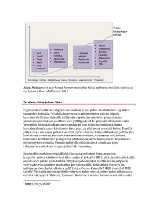  
Kuva:	
  Mediatonicin	
  esityksestä	
  hieman	
  muotoiltu.	
  Missä	
  vaiheessa	
  mitäkin	
  rahoitusta	
  	
  
voi	
  hakea.	
  Lähde:	
  Mediatonic	
  2012.	
  
	
  
	
  
Tarvitaan:	
  tietoa	
  ja	
  laserfokus	
  

Digitaalisten	
  tuotteiden	
  myynnissä	
  skaalaus	
  ei	
  ole	
  yhtä	
  riskialtista	
  kuin	
  fyysisten	
  
tuotteiden	
  kohdalla.	
  Pelialalla	
  haasteena	
  on	
  pikemminkin	
  välitön	
  kilpailu	
  
kansainvälisillä	
  markkinoilla	
  yhdistettynä	
  pelialan	
  yritysten	
  	
  pienuuteen	
  ja	
  
aiemman	
  kokemuksen	
  puuttumiseen	
  yrittäjyydestä	
  tai	
  pelialan	
  liiketoiminnasta.	
  
Yrittäjäksi	
  lähdetään	
  idean	
  innoittamana	
  tai	
  exit-­‐miljoonat	
  mielessä,	
  mutta	
  
kansainvälisen	
  kaupan	
  käytännön	
  tieto	
  puuttuu	
  eikä	
  moni	
  osaa	
  sitä	
  hakea.	
  Pienillä	
  
yrityksillä	
  ei	
  ole	
  varaa	
  palkata	
  vientiin	
  myynti-­‐	
  tai	
  markkinointihenkilöä,	
  jolloin	
  alan	
  
kontaktien	
  luominen,	
  tuotteen	
  tunnetuksi	
  tekeminen,	
  palautteen	
  kerääminen,	
  
toiminnan	
  kehittäminen	
  ja	
  myynnin	
  edistäminen	
  jäävät	
  toissijaiseksi	
  tekemiseksi	
  
pelikehityksen	
  rinnalla.	
  Viennin	
  tulisi	
  olla	
  pitkäjänteistä	
  toimintaa,	
  jossa	
  
rakennetaan	
  yrityksen	
  imagoa	
  ja	
  kontaktiverkostoa.	
  	
  

Supercellin	
  markkinointipäällikkö	
  Marika	
  Appel	
  totesi	
  Fondian	
  pelien	
  
kaupallistamista	
  käsittelevässä	
  tilaisuudessa7	
  syksyllä	
  2012,	
  että	
  pienellä	
  yrityksellä	
  
on	
  fokuksen	
  pakko	
  pitää	
  tarkka.	
  Yrityksen	
  johdon	
  pitää	
  miettiä	
  mitkä	
  yrityksen	
  
vahvuudet	
  ovat	
  ja	
  miten	
  tuoda	
  niitä	
  parhaiten	
  esille.	
  Yhtä	
  tärkeä	
  kysymys	
  on,	
  
milloin	
  on	
  oikea	
  hetki	
  julkaista	
  peli?	
  Entä	
  mille	
  markkinoille?	
  Millä	
  alustalla?	
  Millä	
  
tavalla?	
  Pelin	
  julkaisemisen	
  ohella	
  yrityksen	
  tulee	
  miettiä,	
  miten	
  tukea	
  julkaisua	
  ja	
  
edistää	
  näkyvyyttä.	
  Yhteisöt,	
  foorumit,	
  tiedotteet	
  tai	
  muut	
  keinot	
  saada	
  julkisuutta	
  
	
  	
  	
  	
  	
  	
  	
  	
  	
  	
  	
  	
  	
  	
  	
  	
  	
  	
  	
  	
  	
  	
  	
  	
  	
  	
  	
  	
  	
  	
  	
  	
  	
  	
  	
  	
  	
  	
  	
  	
  	
  	
  	
  	
  	
  	
  	
  	
  	
  	
  	
  	
  	
  	
  	
  	
  
7	
  http://bit.ly/YOffIv	
  
 