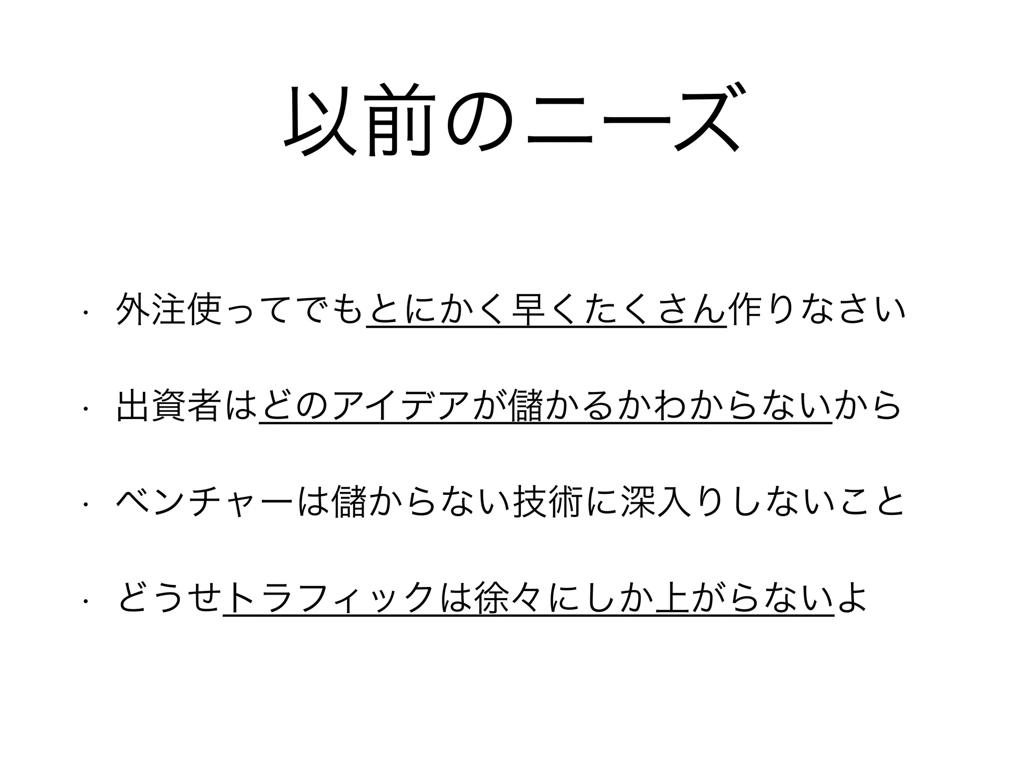 以前のニーズ
• 外注使ってでもとにかく早くたくさん作りなさい
• 出資者はどのアイデアが かるかわからないから
• ベンチャーは からない技術に深入りしないこと
• どうせトラフィックは徐々にしか上がらないよ
 
