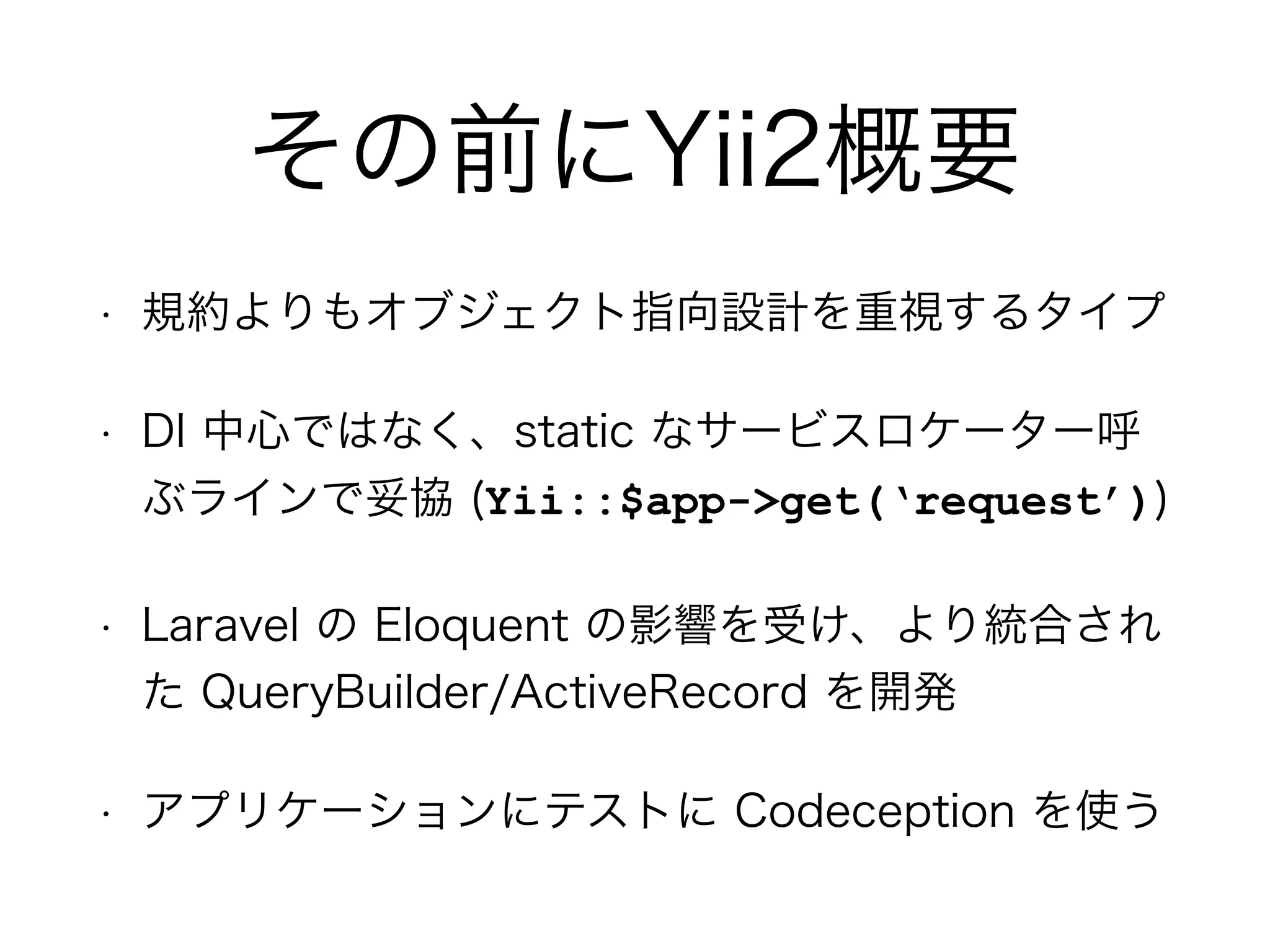 その前にYii2概要
• 規約よりもオブジェクト指向設計を重視するタイプ
• DI 中心ではなく、static なサービスロケーター呼
ぶラインで妥協 (Yii::$app->get(‘request’))
• Laravel の Eloquent の影響を受け、より統合され
た QueryBuilder/ActiveRecord を開発
• アプリケーションにテストに Codeception を使う
 