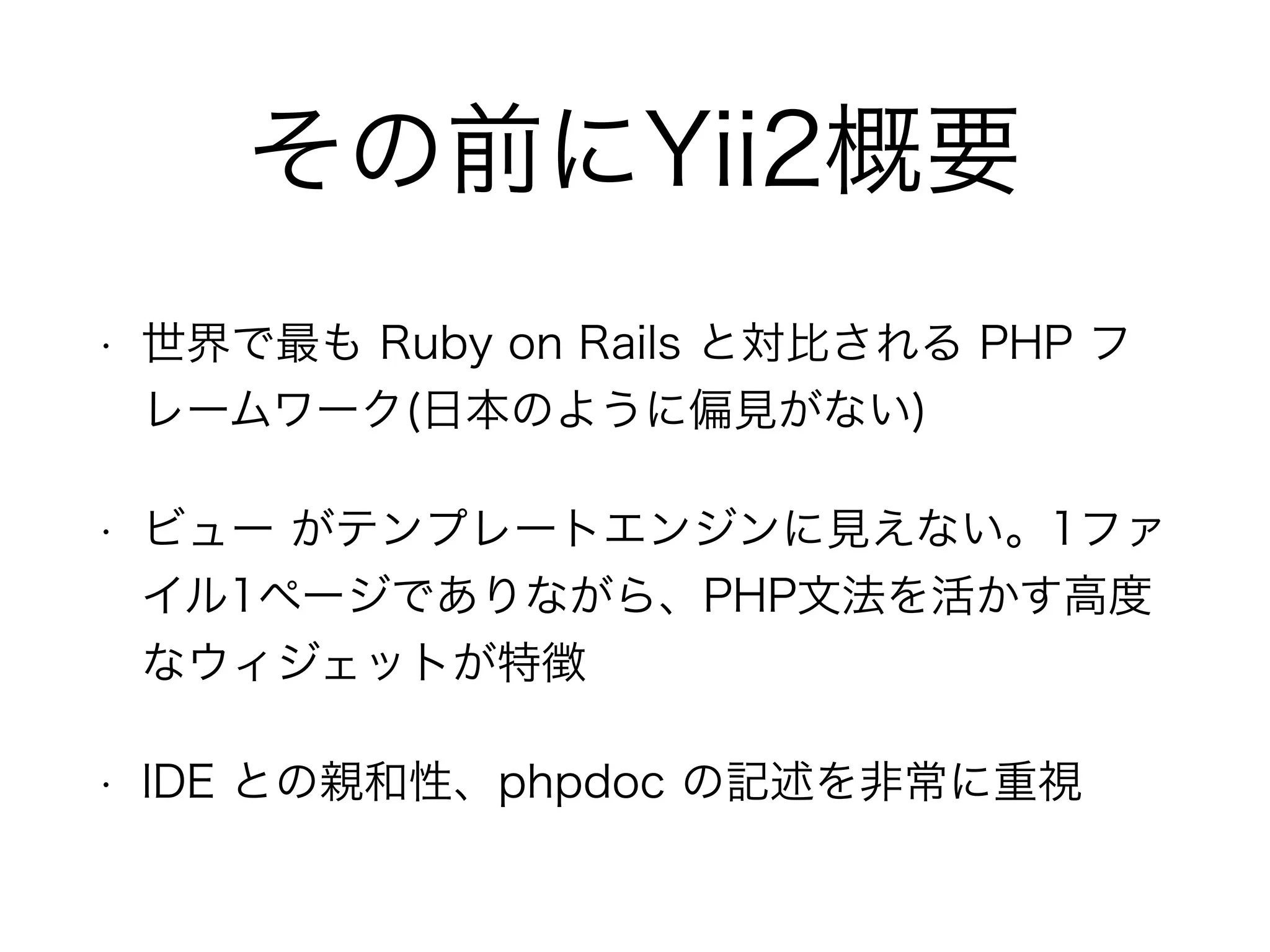 その前にYii2概要
• 世界で最も Ruby on Rails と対比される PHP フ
レームワーク(日本のように偏見がない)
• ビュー がテンプレートエンジンに見えない。1ファ
イル1ページでありながら、PHP文法を活かす高度
なウィジェットが特徴
• IDE との親和性、phpdoc の記述を非常に重視
 