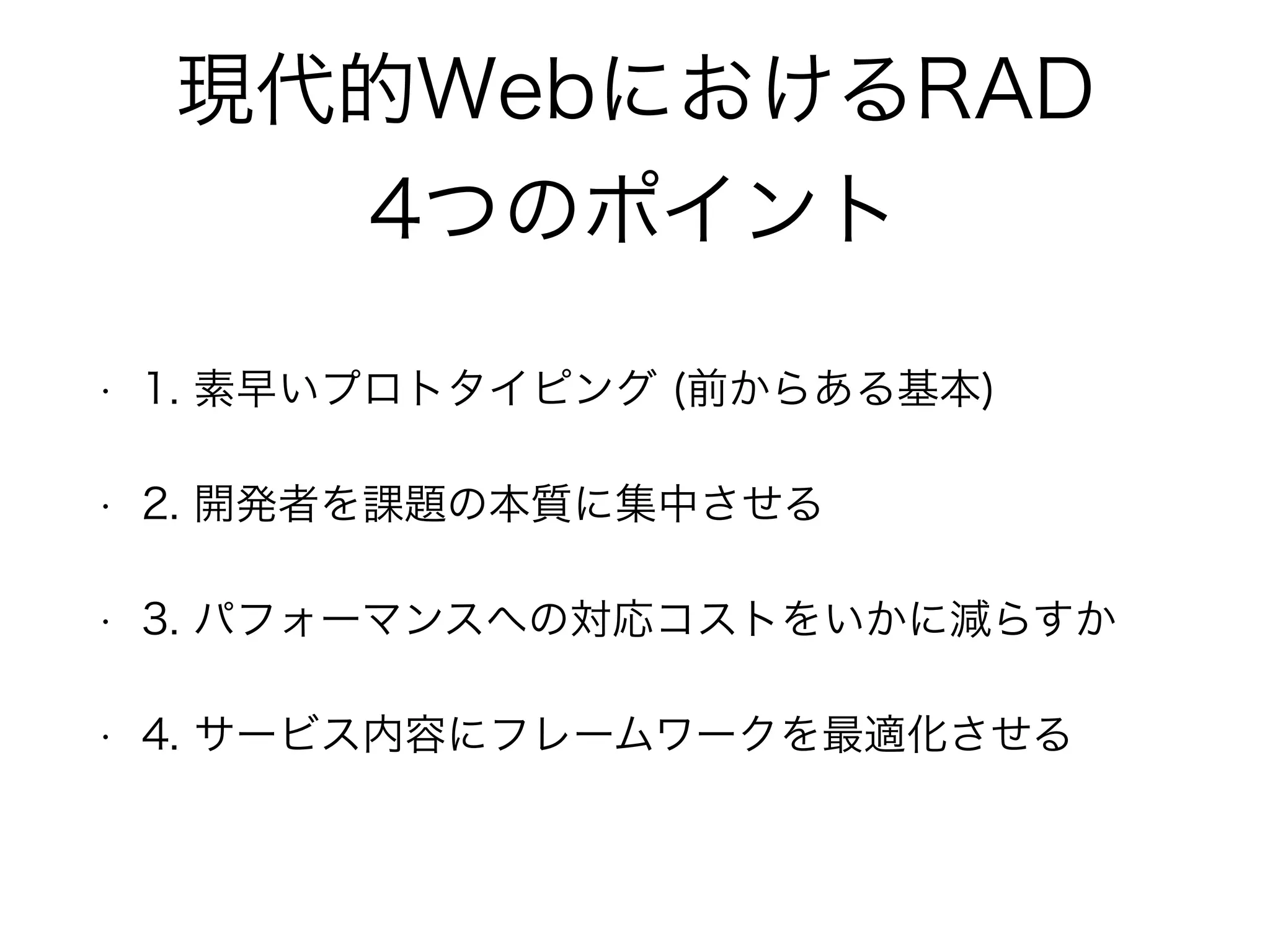 現代的WebにおけるRAD
4つのポイント
• 1. 素早いプロトタイピング (前からある基本)
• 2. 開発者を課題の本質に集中させる
• 3. パフォーマンスへの対応コストをいかに減らすか
• 4. サービス内容にフレームワークを最適化させる
 