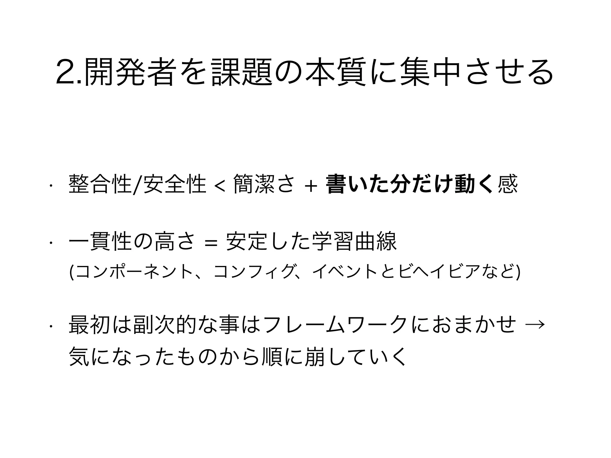 2.開発者を課題の本質に集中させる
• 整合性/安全性 < 簡潔さ + 書いた分だけ動く感
• 一貫性の高さ = 安定した学習曲線 
(コンポーネント、コンフィグ、イベントとビヘイビアなど)
• 最初は副次的な事はフレームワークにおまかせ →
気になったものから順に崩していく
 