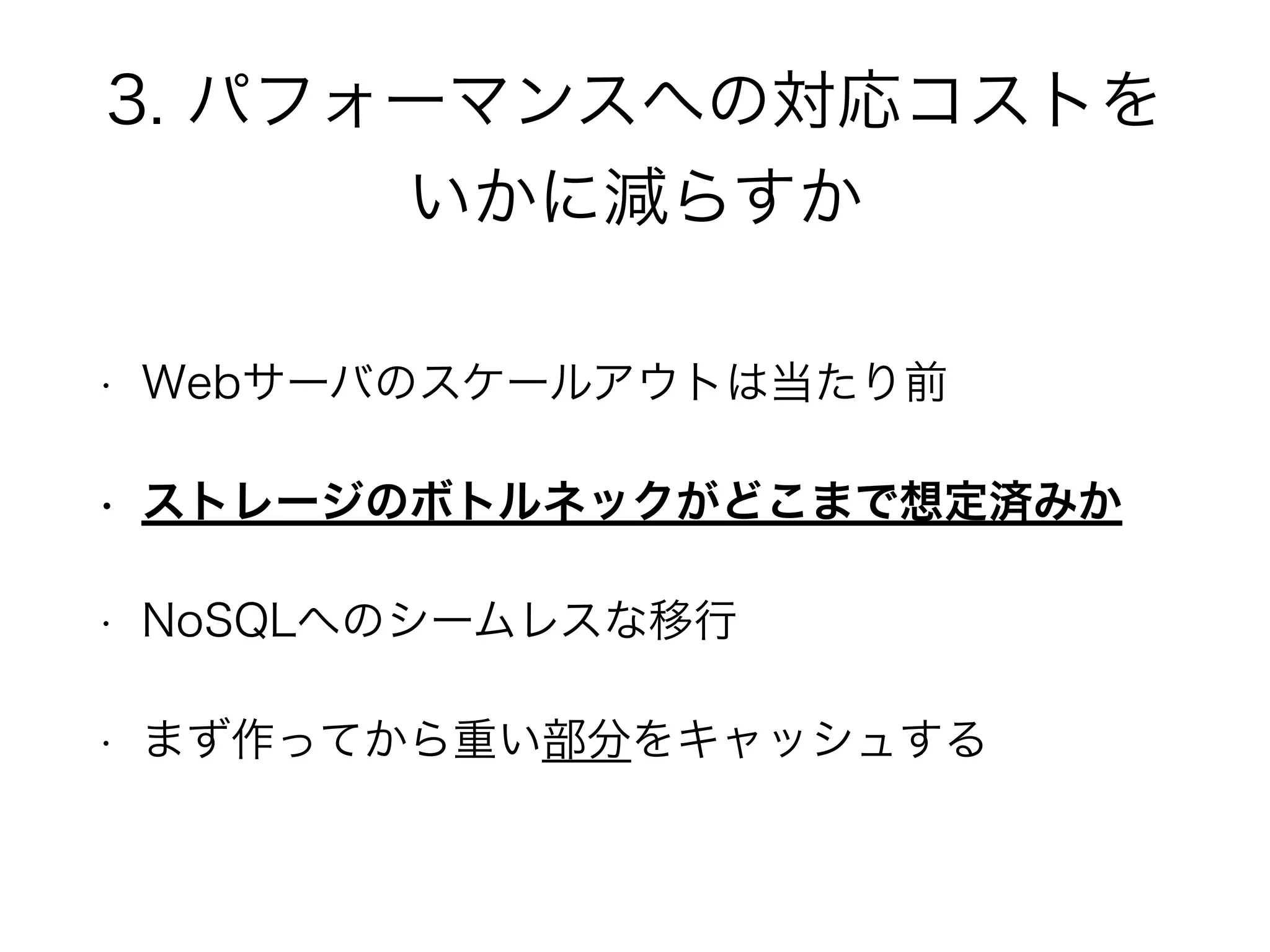 3. パフォーマンスへの対応コストを
いかに減らすか
• Webサーバのスケールアウトは当たり前
• ストレージのボトルネックがどこまで想定済みか
• NoSQLへのシームレスな移行
• まず作ってから重い部分をキャッシュする
 